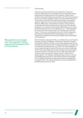 18  CIPR / The AI and Big Data Readiness Report

Commentary
There are some clear themes that come through from these three
questions. Many positives are envisaged with most respondents seeing
huge potential and opportunities for the profession. Overall, there is
excitement about AI and data and a view that much of the menial work can
be removed. AI offers scalability of PR services and will help tackle some
of the issues around overwork on tasks such as writing and perception
auditing. Insight will come to the fore and AI will help ensure that the
efficiency, effectiveness, and evaluated contribution of the profession
can be enhanced. Also in prospect are the tools and time for new skills
to develop in, for example, in social capital, relationship and community
building to generate trust. As one respondent put it, “I feel empowered
but curious at the same time because I can’t visualise, yet, how AI will
impact” in their case, consulting service provision. Another respondent
also welcomed AI empowered tools but expressed some anxiety on
mitigating the mistakes that were bound to happen when introducing AI
tools and systems.
On the downside, many also see risks, an uncertain future, concerns about
job losses, and ethical challenges, including over cultural bias, equality
and diversity. Integration of all the communicative disciplines was seen as
inevitable and close working with IT colleagues positively encouraged. The
view was that the profession has much to learn from these colleagues on
service design and ways of working. There was some concern expressed
on the human rights implications of data ownership, both of the inequity
of power this gave to those with resources to collect and analyse data
and issues around its use and the biases inherent in collection and
analysis systems. The challenge underlying all these concerns is the lack
of knowledge about what AI can and will do and how the technologies
can be fruitfully incorporated to support public relations professionals,
not supplant them. The need for guidance, training and leadership from
professional associations was clear.
Many positives are envisaged
with most respondents seeing
huge potential and opportunities
for the profession.
 