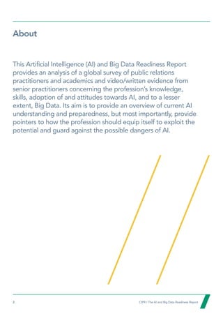 2  CIPR / The AI and Big Data Readiness Report

About
This Artificial Intelligence (AI) and Big Data Readiness Report
provides an analysis of a global survey of public relations
practitioners and academics and video/written evidence from
senior practitioners concerning the profession’s knowledge,
skills, adoption of and attitudes towards AI, and to a lesser
extent, Big Data. Its aim is to provide an overview of current AI
understanding and preparedness, but most importantly, provide
pointers to how the profession should equip itself to exploit the
potential and guard against the possible dangers of AI.
 