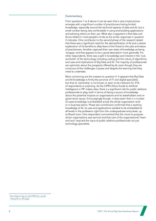 8  CIPR / The AI and Big Data Readiness Report

Commentary
From questions 1 to 4 above it can be seen that a very mixed picture
emerges with a significant number of practitioners having limited
knowledge, especially around the technical aspects of data and AI, but a
small number being very comfortable in using and building applications
and advising others on their use. What also is apparent is that data and
AI are elided in most people’s minds as the similar responses in question
2 indicates. One contributor to the second phase of the research stated
that there was a significant need for the demystification of AI and a clearer
explanation of its benefits to allay fears of the threat to the jobs and status
of practitioners. Another captured their own state of knowledge as being
‘scrappy’ and that appears to be a good description more generally. For
other respondents, there was a split in knowledge and interest in the ‘nuts
and bolts’ of the technology including coding and the nature of algorithms,
and uses and implications of Big Data and AI. The majority of professionals
are optimistic about the prospects offered by AI, even though they are
conscious of the challenges it poses and despite the learning that they
need to undertake.
More concerning are the answers to question 4. It appears that Big Data
and AI knowledge is firmly the province of IT and digital specialists,
but that its ‘ownership’ is not known or seen to be irrelevant for 31%
of respondents is surprising. As the CIPR’s Ethics Guide to Artificial
Intelligence in PR1
makes clear, there is a significant role for public relations
professionals to play, both in terms of being a source of knowledge
about the potential impacts on organisations and its stakeholders and on
governance issues. Encouragingly though, it does seem that in a number
of cases knowledge is embedded across the whole organisation and/
or in business teams. Phase two contributors confirmed that a working
knowledge of AI, its uses and applications needed to be embedded at
all levels in the profession right from the undergraduate entry level, up
to Board room. One respondent commented that the move to purpose-
driven organisations was seminal and that care of the organisational ‘heart
and soul’ required the input of public relations professionals not just
technology specialists.
1
See https://cipr.co.uk/CIPR/Our_work/
Policy/AI_in_PR.aspx
 