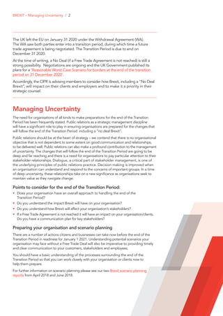 The UK left the EU on January 31 2020 under the Withdrawal Agreement (WA).
The WA saw both parties enter into a transition period, during which time a future
trade agreement is being negotiated. The Transition Period is due to end on
December 31 2020.
At the time of writing, a No Deal (if a Free Trade Agreement is not reached) is still a
strong possibility. Negotiations are ongoing and the UK Government published its
plans for a ‘Reasonable Worst Case Scenario for borders at the end of the transition
period on 31 December 2020’.
Accordingly, the CIPR is advising members to consider how Brexit, including a “No Deal
Brexit”, will impact on their clients and employers and to make it a priority in their
strategic counsel.
Managing Uncertainty
The need for organisations of all kinds to make preparations for the end of the Transition
Period has been frequently stated. Public relations as a strategic management discipline
will have a significant role to play in ensuring organisations are prepared for the changes that
will follow the end of the Transition Period including a “no deal Brexit”.
Public relations should be at the heart of strategy – we contend that there is no organisational
objective that is not dependent to some extent on good communication and relationships,
to be delivered well. Public relations can also make a profound contribution to the management
of uncertainty. The changes that will follow the end of the Transition Period are going to be
deep and far reaching and there is a need for organisations to pay particular attention to their
stakeholder relationships. Dialogue, a critical part of stakeholder management, is one of
the underlying principles of public relations practice. Decision making is improved when
an organisation can understand and respond to the concerns of important groups. In a time
of deep uncertainty, these relationships take on a new significance as organisations seek to
maintain value as they navigate change.
Points to consider for the end of the Transition Period:
•	 Does your organisation have an overall approach to handling the end of the
Transition Period?
•	 Do you understand the impact Brexit will have on your organisation?
•	 Do you understand how Brexit will affect your organisation’s stakeholders?
•	 If a Free Trade Agreement is not reached it will have an impact on your organisation/clients.
Do you have a communication plan for key stakeholders?
Preparing your organisation and scenario planning
There are a number of actions citizens and businesses can take now before the end of the
Transition Period in readiness for January 1 2021. Understanding potential scenarios your
organisation may face without a Free Trade Deal will also be imperative to providing timely
and clear communication to your customers, stakeholders and employees.
You should have a basic understanding of the processes surrounding the end of the
Transition Period so that you can work closely with your organisation or clients now to
help them prepare.
For further information on scenario planning please see our two Brexit scenario planning
reports from April 2018 and June 2018.
BREXIT – Managing Uncertainty / 2
 