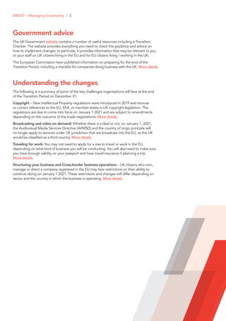 Government advice
The UK Government website contains a number of useful resources including a Transition
Checker. The website provides everything you need to check the guidance and advice on
how to implement changes. In particular, it provides information that may be relevant to you
or your staff on UK citizens living in the EU and for EU citizens living / working in the UK.
The European Commission have published information on preparing for the end of the
Transition Period, including a checklist for companies doing business with the UK. More details.
Understanding the changes
The following is a summary of some of the key challenges organisations will face at the end
of the Transition Period on December 31:
Copyright – New Intellectual Property regulations were introduced in 2019 and remove
or correct references to the EU, EEA, or member states in UK copyright legislation. The
regulations are due to come into force on January 1 2021 and are subject to amendments
depending on the outcome of the trade negotiations. More details.
Broadcasting and video on demand: Whether there is a deal or not, on January 1, 2021,
the Audiovisual Media Services Directive (AVMSD) and the country of origin principle will
no longer apply to services under UK jurisdiction that are broadcast into the EU, as the UK
would be classified as a third country. More details.
Traveling for work: You may not need to apply for a visa to travel or work in the EU,
depending on what kind of business you will be conducting. You will also need to make sure
you have enough validity on your passport and have travel insurance if planning a trip.
More details.
Structuring your business and Cross-border business operations – UK citizens who own,
manage or direct a company registered in the EU may face restrictions on their ability to
continue doing on January 1 2021. These restrictions and changes will differ depending on
sector and the country in which the business is operating. More details.
BREXIT – Managing Uncertainty / 3
 