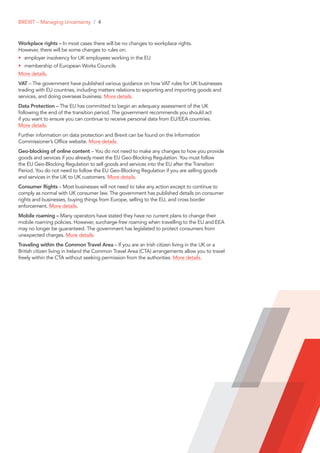 Workplace rights – In most cases there will be no changes to workplace rights.
However, there will be some changes to rules on:
•	 employer insolvency for UK employees working in the EU
•	 membership of European Works Councils
More details.
VAT – The government have published various guidance on how VAT rules for UK businesses
trading with EU countries, including matters relations to exporting and importing goods and
services, and doing overseas business. More details.
Data Protection – The EU has committed to begin an adequacy assessment of the UK
following the end of the transition period. The government recommends you should act
if you want to ensure you can continue to receive personal data from EU/EEA countries.
More details.
Further information on data protection and Brexit can be found on the Information
Commissioner’s Office website. More details.
Geo-blocking of online content – You do not need to make any changes to how you provide
goods and services if you already meet the EU Geo-Blocking Regulation. You must follow
the EU Geo-Blocking Regulation to sell goods and services into the EU after the Transition
Period. You do not need to follow the EU Geo-Blocking Regulation if you are selling goods
and services in the UK to UK customers. More details.
Consumer Rights – Most businesses will not need to take any action except to continue to
comply as normal with UK consumer law. The government has published details on consumer
rights and businesses, buying things from Europe, selling to the EU, and cross border
enforcement. More details.
Mobile roaming – Many operators have stated they have no current plans to change their
mobile roaming policies. However, surcharge-free roaming when travelling to the EU and EEA
may no longer be guaranteed. The government has legislated to protect consumers from
unexpected charges. More details.
Traveling within the Common Travel Area – If you are an Irish citizen living in the UK or a
British citizen living in Ireland the Common Travel Area (CTA) arrangements allow you to travel
freely within the CTA without seeking permission from the authorities. More details.
BREXIT – Managing Uncertainty / 4
 