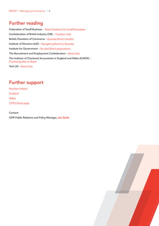 Further reading
Federation of Small Business – Brexit Guidance for Small Businesses
Confederation of British Industry (CBI) – Transition Hub
British Chambers of Commerce – Business Brexit checklist
Institute of Directors (IoD) – Navigating Brexit for Business
Institute for Government – No deal Brexit preparations
The Recruitment and Employment Confederation – Brexit Hub
The Institute of Chartered Accountants in England and Wales (ICAEW) –
Practical guides on Brexit
Tech UK – Brexit Hub
Further support
Northern Ireland
Scotland
Wales
CIPR’s Brexit page
Contact:
CIPR Public Relations and Policy Manager, Jon Gerlis
BREXIT – Managing Uncertainty / 5
 