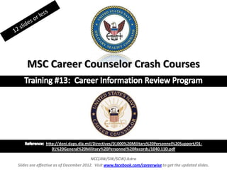 MSC Career Counselor Crash Courses
NCC(AW/SW/SCW) Astro
Slides are effective as of December 2012. Visit www.facebook.com/careerwise to get the updated slides.
http://doni.daps.dla.mil/Directives/01000%20Military%20Personnel%20Support/01-
01%20General%20Military%20Personnel%20Records/1040.11D.pdf
 