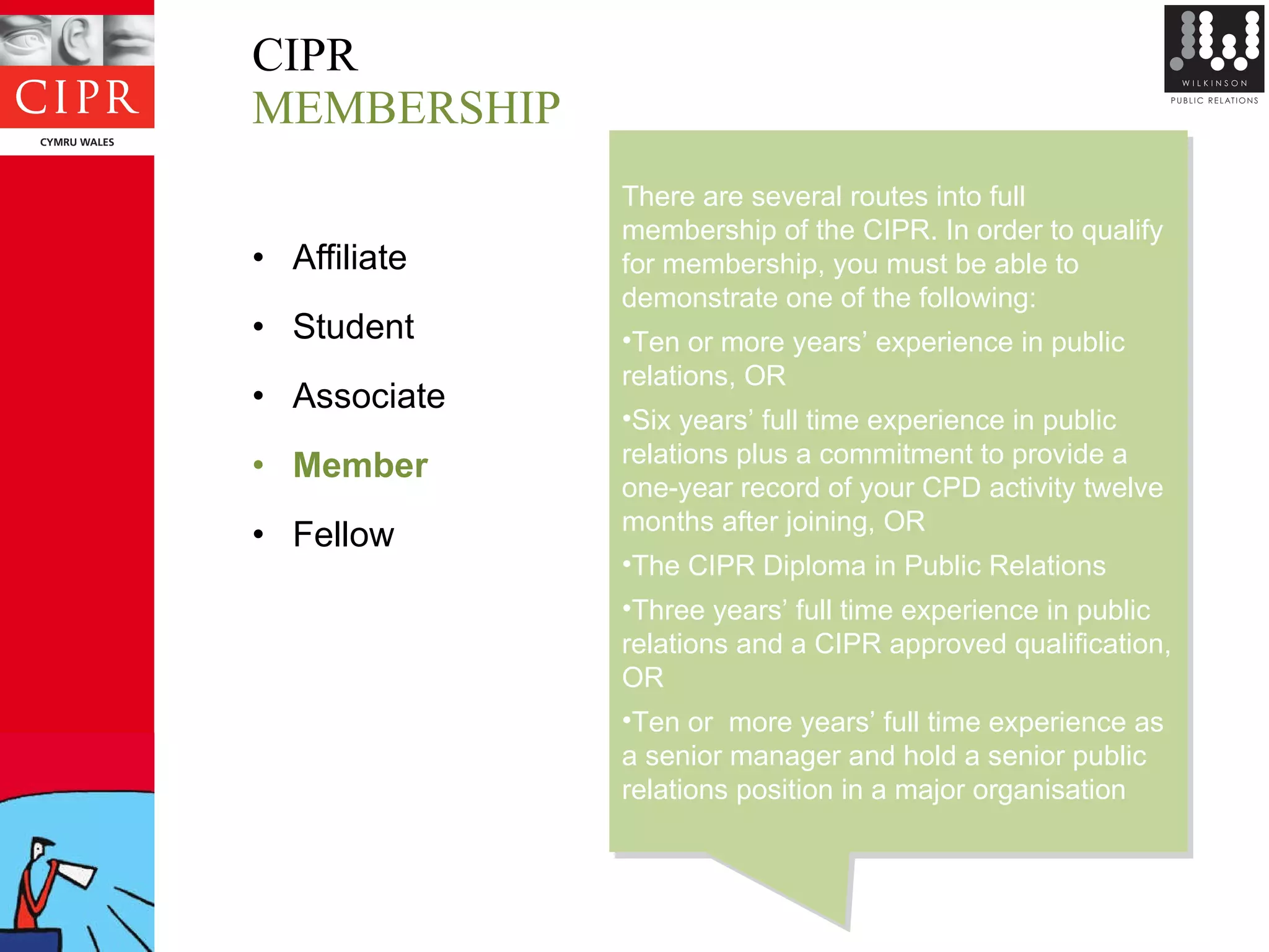 CIPR MEMBERSHIP Affiliate Student Associate Member Fellow There are several routes into full membership of the CIPR. In order to qualify for membership, you must be able to demonstrate one of the following:  Ten or more years’ experience in public relations, OR Six years’ full time experience in public relations plus a commitment to provide a one-year record of your CPD activity twelve months after joining, OR The CIPR Diploma in Public Relations Three years’ full time experience in public relations and a CIPR approved qualification, OR Ten or  more years’ full time experience as a senior manager and hold a senior public relations position in a major organisation  