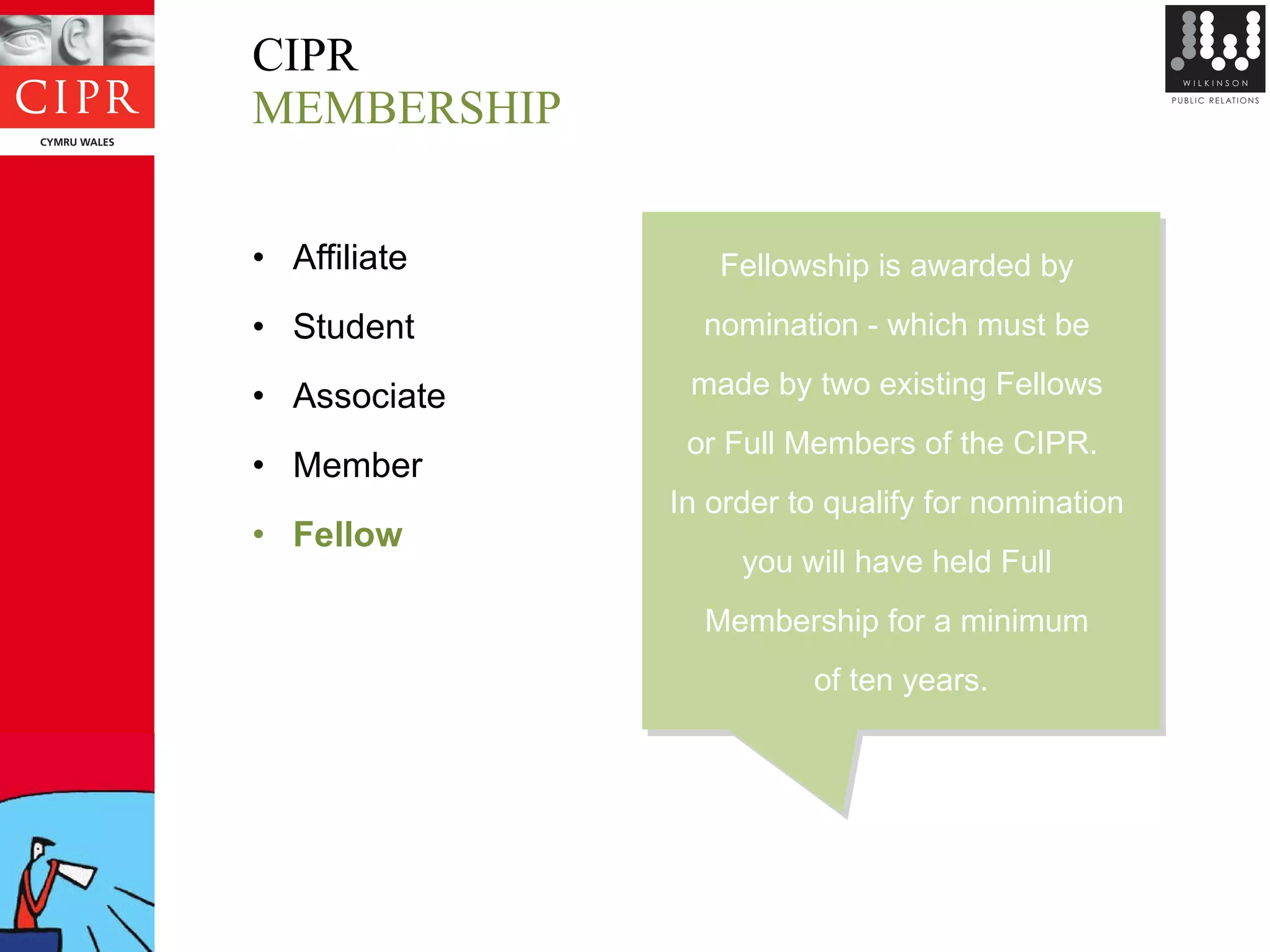 CIPR MEMBERSHIP Affiliate Student Associate Member Fellow Fellowship is awarded by  nomination - which must be  made by two existing Fellows  or Full Members of the CIPR.   In order to qualify for nomination  you will have held Full  Membership for a minimum  of ten years. 