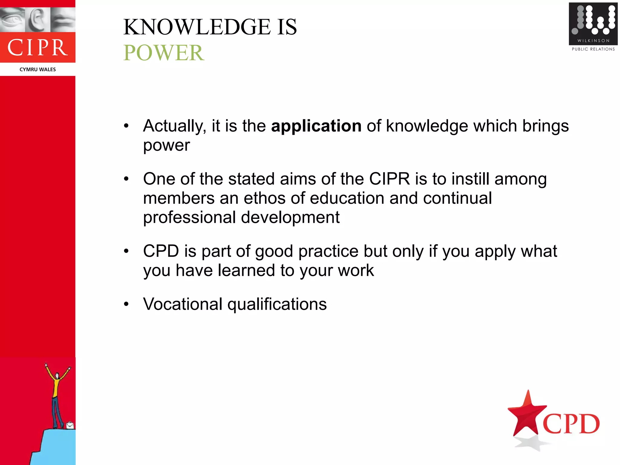 KNOWLEDGE IS POWER Actually, it is the  application  of knowledge which brings power One of the stated aims of the CIPR is to instill among members an ethos of education and continual professional development CPD is part of good practice but only if you apply what you have learned to your work Vocational qualifications 