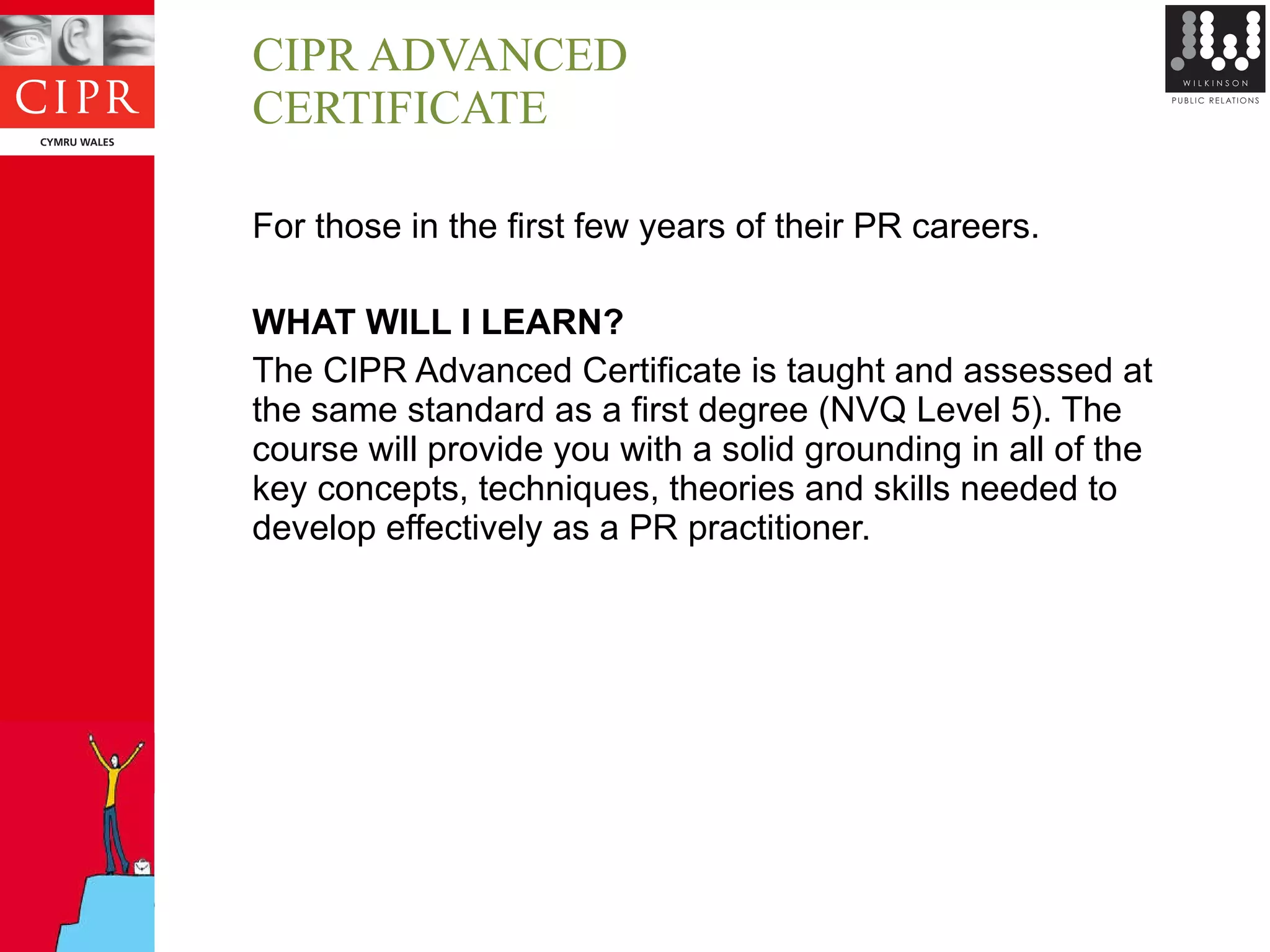 CIPR ADVANCED CERTIFICATE For those in the first few years of their PR careers. WHAT WILL I LEARN? The CIPR Advanced Certificate is taught and assessed at the same standard as a first degree (NVQ Level 5). The course will provide you with a solid grounding in all of the key concepts, techniques, theories and skills needed to develop effectively as a PR practitioner. 