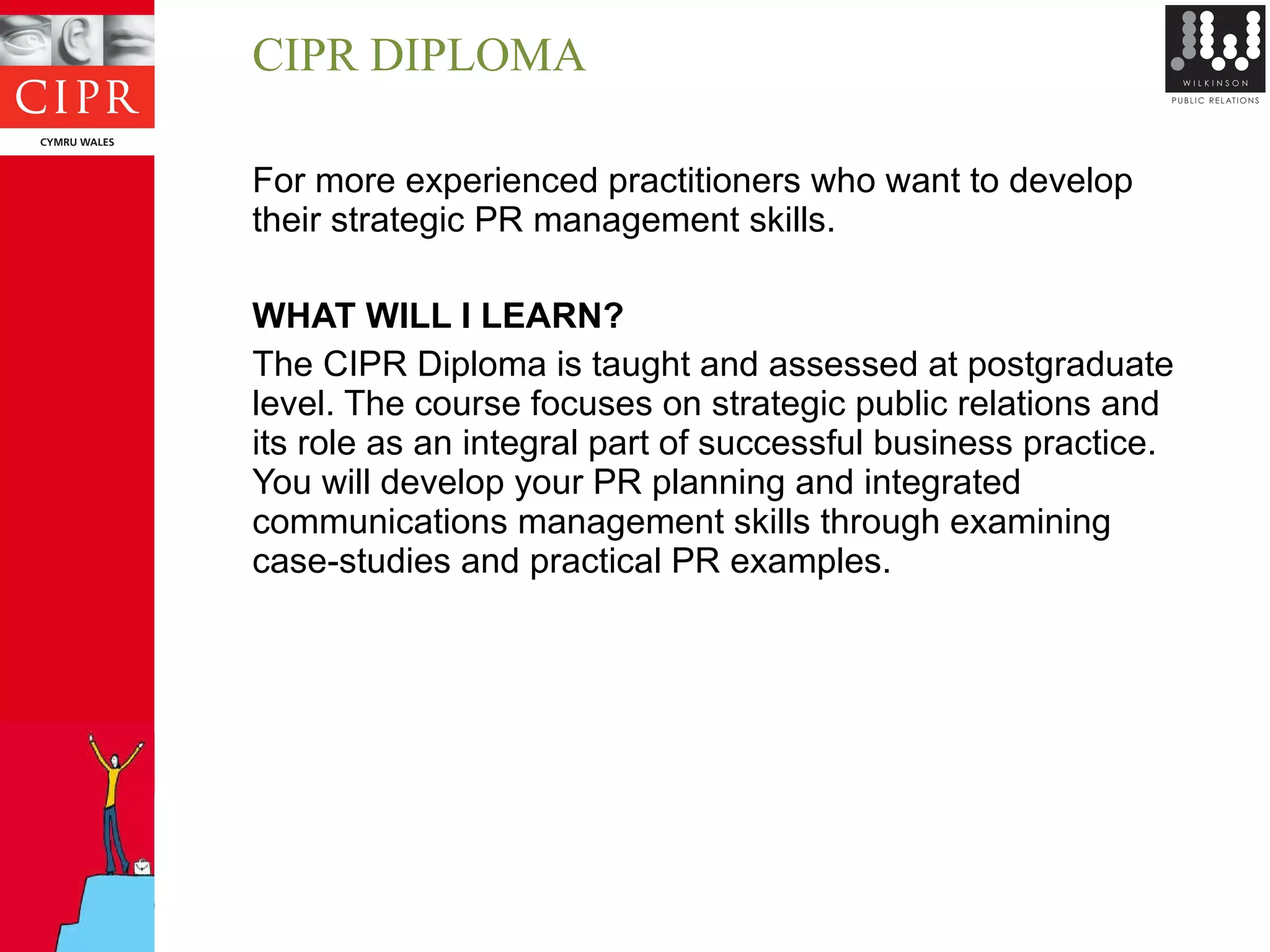 CIPR DIPLOMA For more experienced practitioners who want to develop their strategic PR management skills. WHAT WILL I LEARN? The CIPR Diploma is taught and assessed at postgraduate level. The course focuses on strategic public relations and its role as an integral part of successful business practice. You will develop your PR planning and integrated communications management skills through examining case-studies and practical PR examples. 