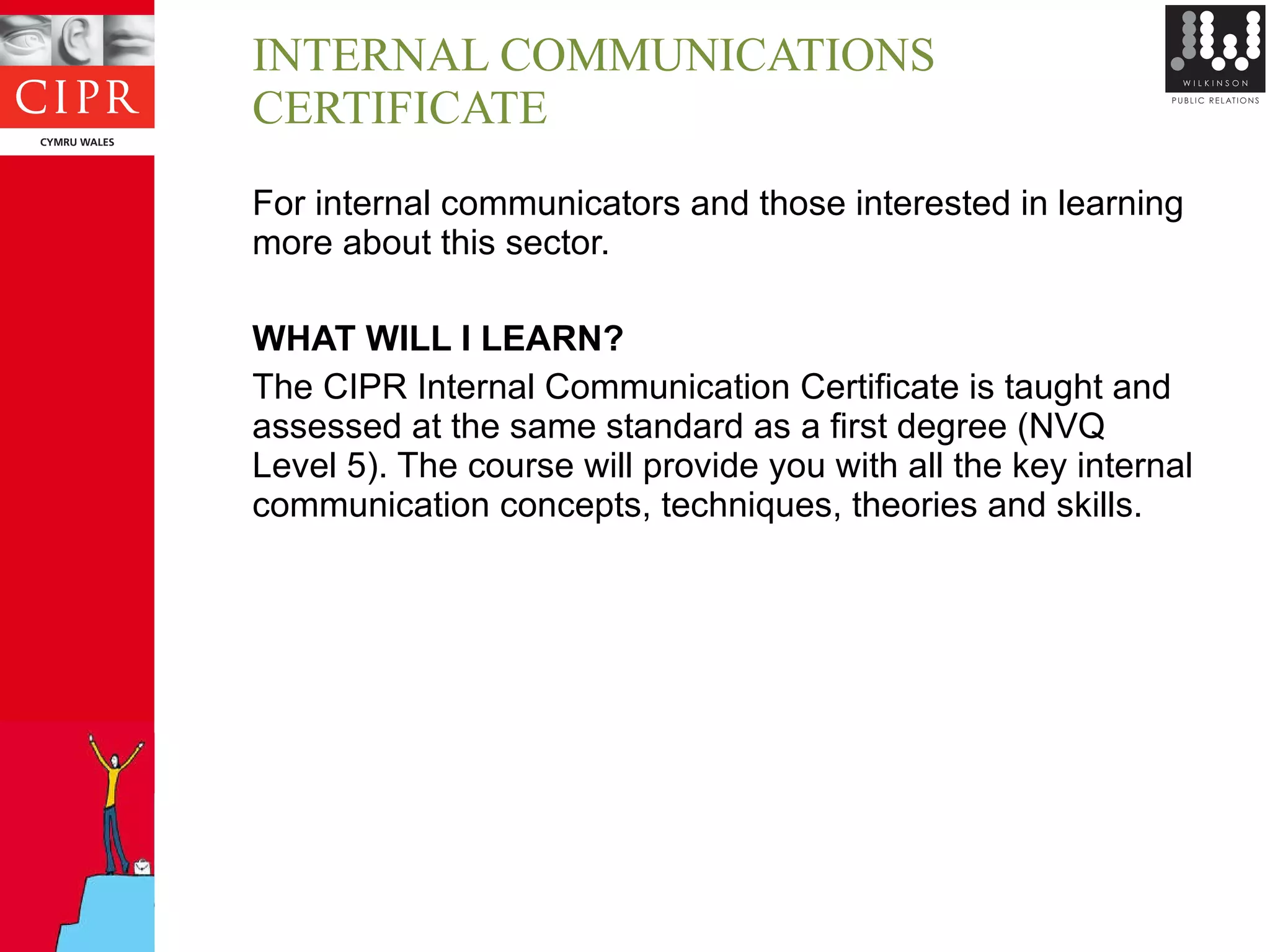 INTERNAL COMMUNICATIONS CERTIFICATE For internal communicators and those interested in learning more about this sector. WHAT WILL I LEARN? The CIPR Internal Communication Certificate is taught and assessed at the same standard as a first degree (NVQ Level 5). The course will provide you with all the key internal communication concepts, techniques, theories and skills. 