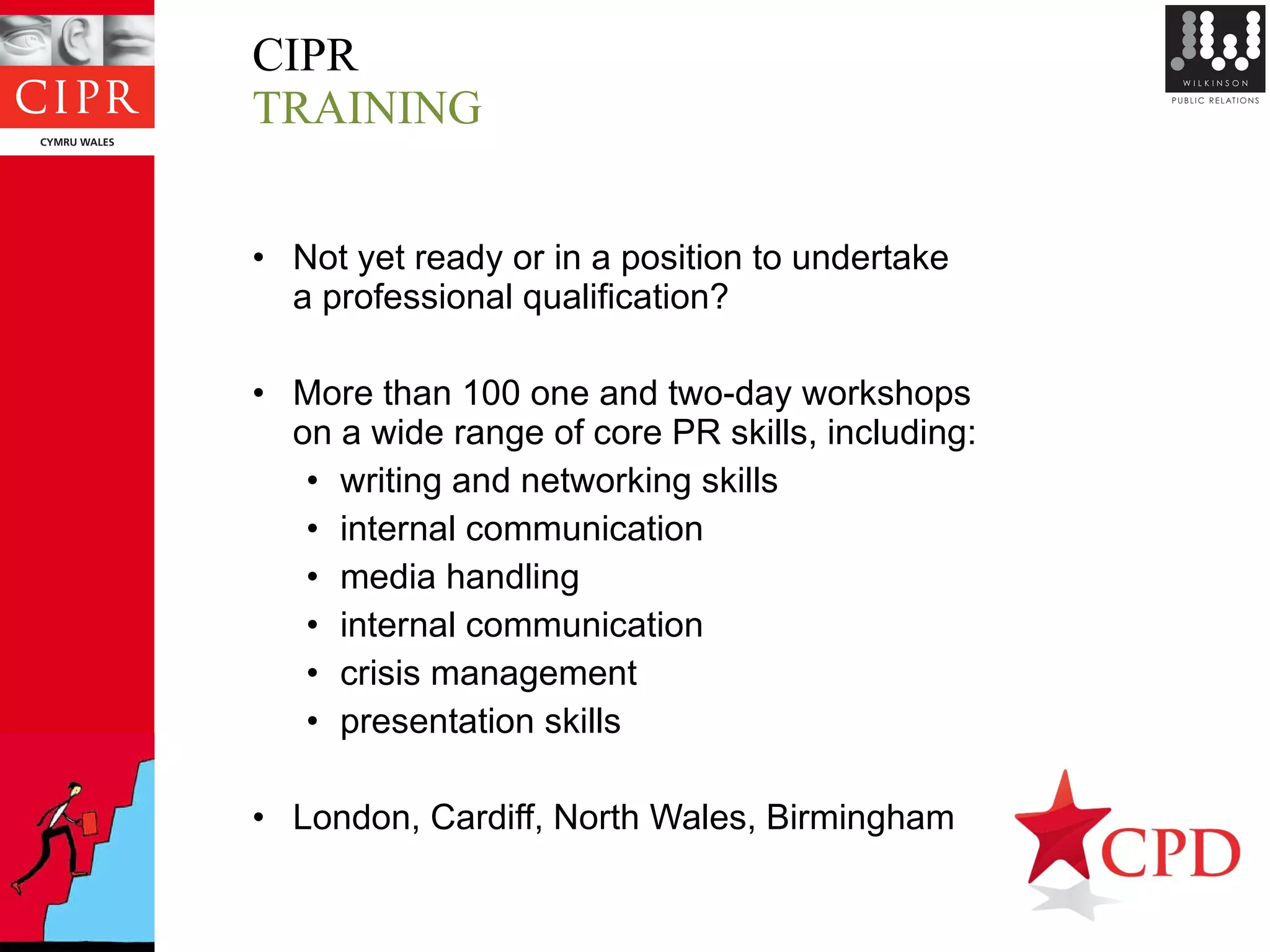 CIPR  TRAINING Not yet ready or in a position to undertake  a professional qualification? More than 100 one and two-day workshops  on a wide range of core PR skills, including:  writing and networking skills internal communication media handling internal communication crisis management presentation skills London, Cardiff, North Wales, Birmingham 