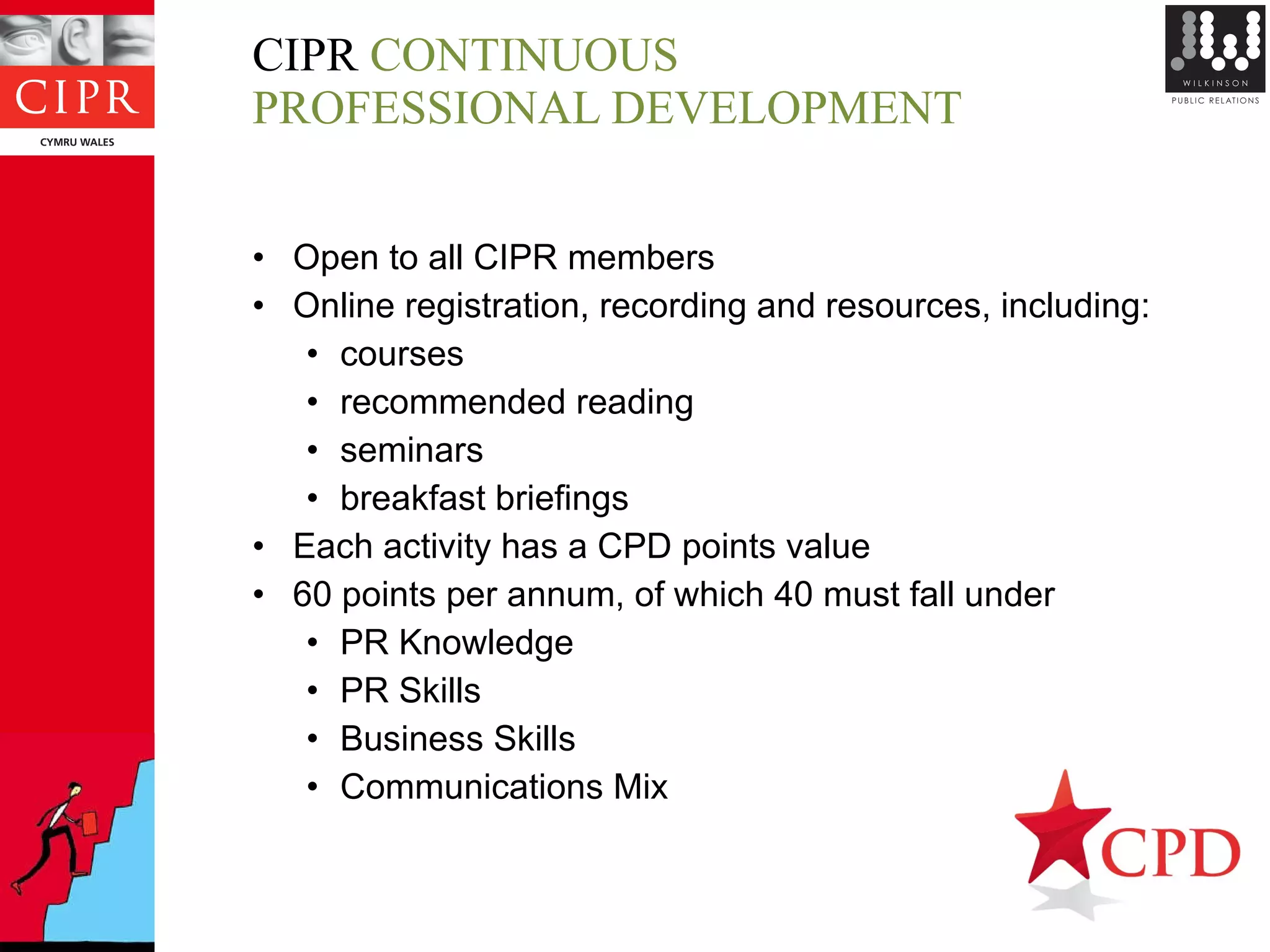 CIPR  CONTINUOUS  PROFESSIONAL DEVELOPMENT Open to all CIPR members Online registration, recording and resources, including:  courses recommended reading seminars breakfast briefings Each activity has a CPD points value 60 points per annum, of which 40 must fall under PR Knowledge PR Skills Business Skills Communications Mix 