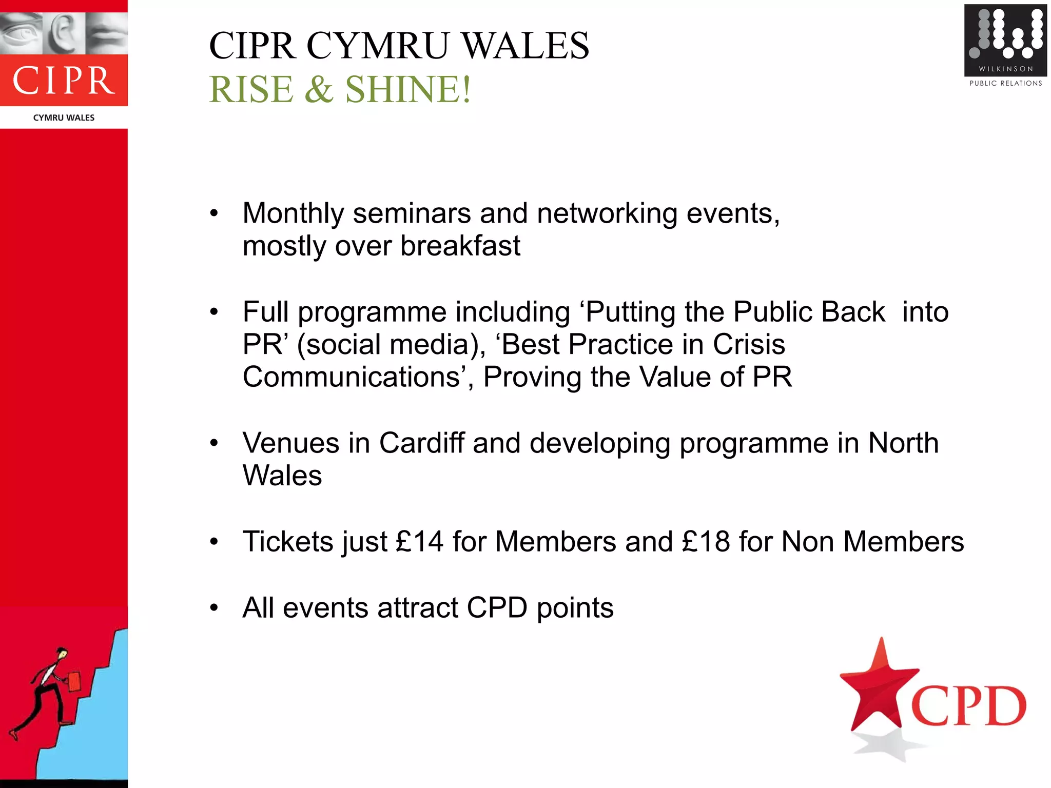 CIPR CYMRU WALES  RISE & SHINE!  Monthly seminars and networking events,  mostly over breakfast Full programme including ‘Putting the Public Back  into PR’ (social media), ‘Best Practice in Crisis Communications’, Proving the Value of PR Venues in Cardiff and developing programme in North Wales Tickets just £14 for Members and £18 for Non Members All events attract CPD points 