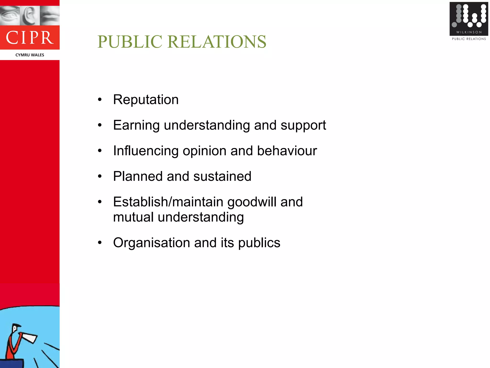 PUBLIC RELATIONS Reputation Earning understanding and support Influencing opinion and behaviour Planned and sustained Establish/maintain goodwill and  mutual understanding Organisation and its publics 