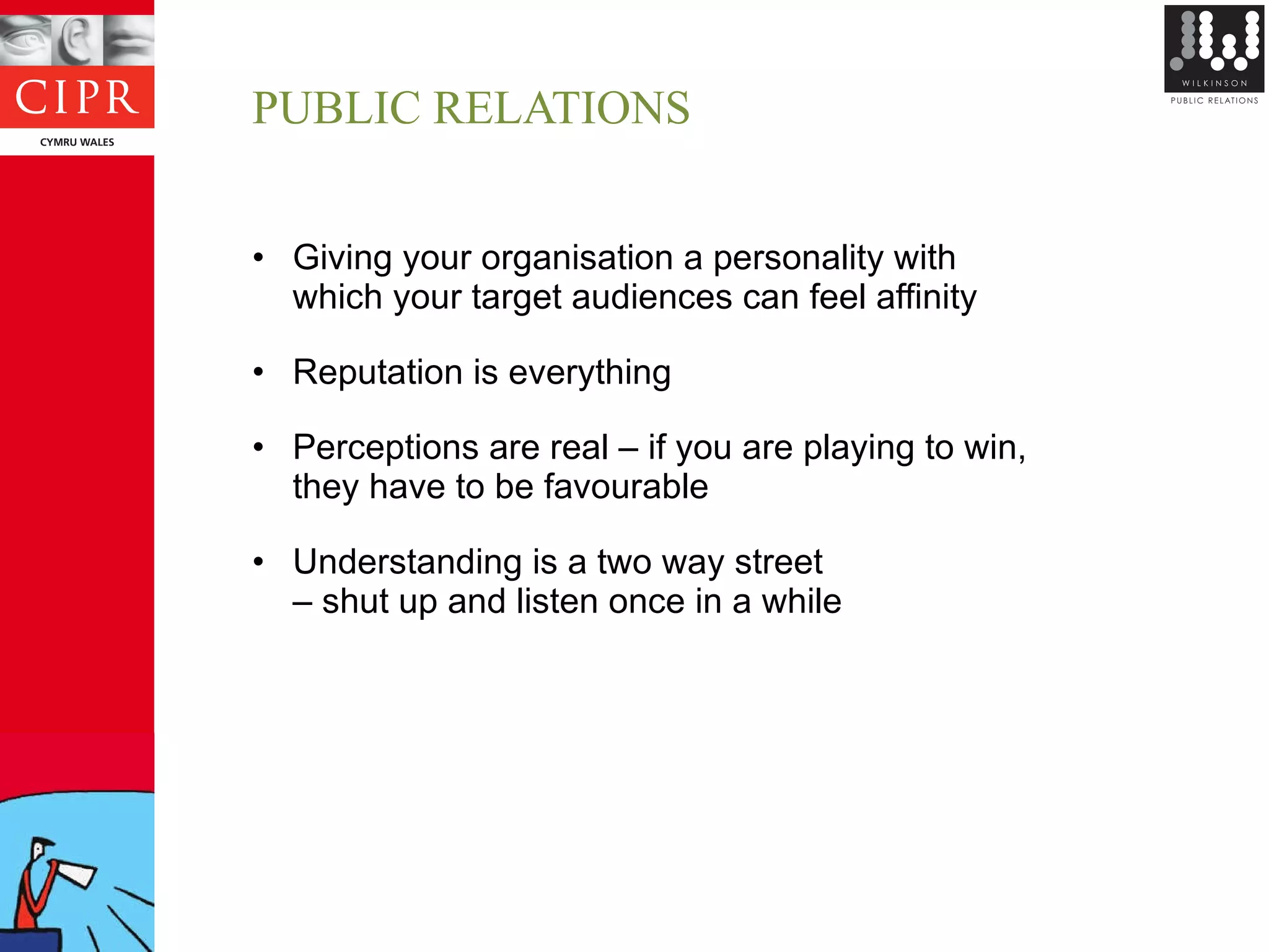 PUBLIC RELATIONS Giving your organisation a personality with  which your target audiences can feel affinity Reputation is everything Perceptions are real – if you are playing to win,  they have to be favourable Understanding is a two way street  –  shut up and listen once in a while 