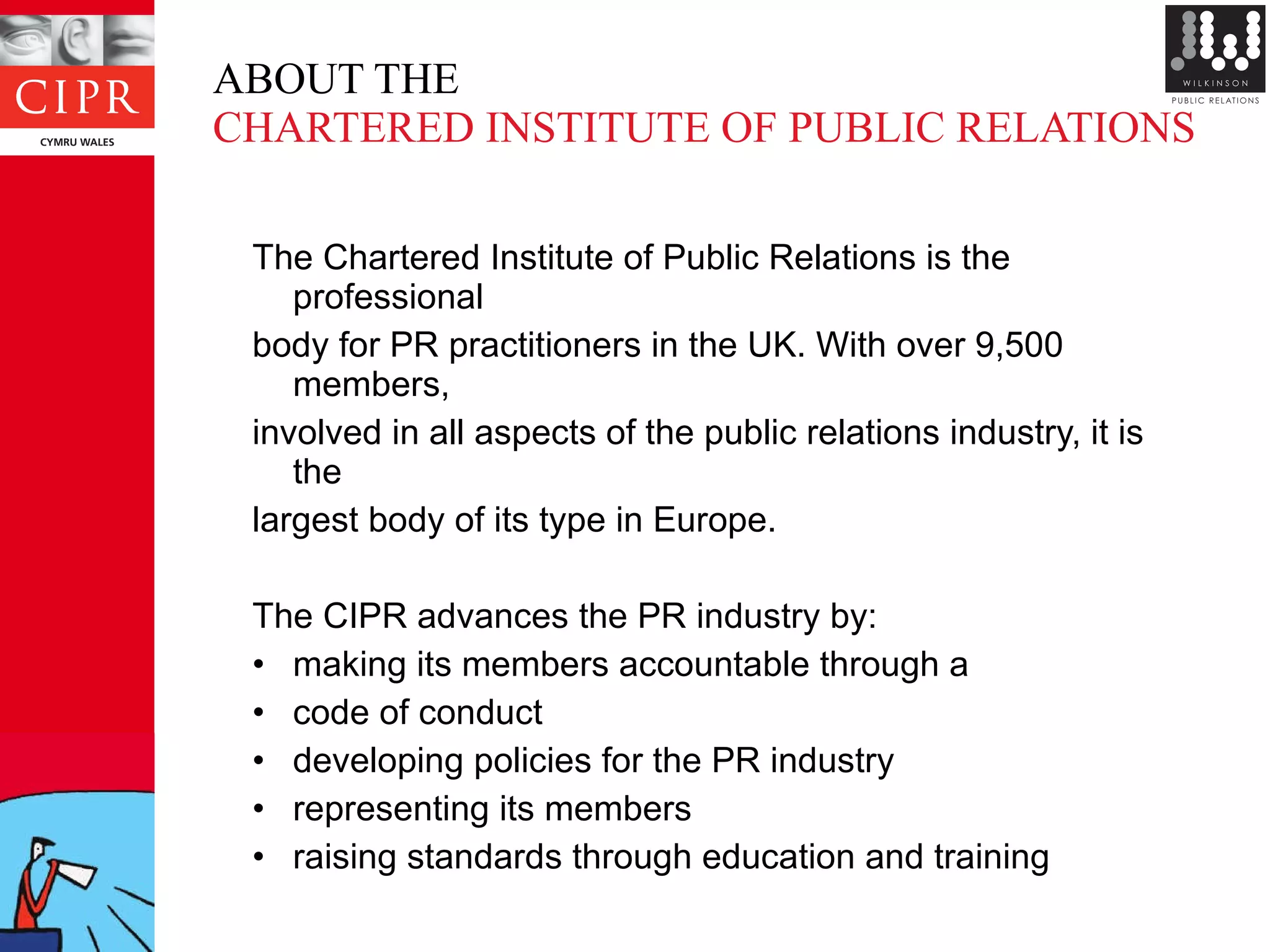 ABOUT THE  CHARTERED INSTITUTE OF PUBLIC RELATIONS The Chartered Institute of Public Relations is the professional  body for PR practitioners in the UK. With over 9,500 members,  involved in all aspects of the public relations industry, it is the  largest body of its type in Europe.  The CIPR advances the PR industry by: making its members accountable through a code of conduct developing policies for the PR industry representing its members raising standards through education and training 