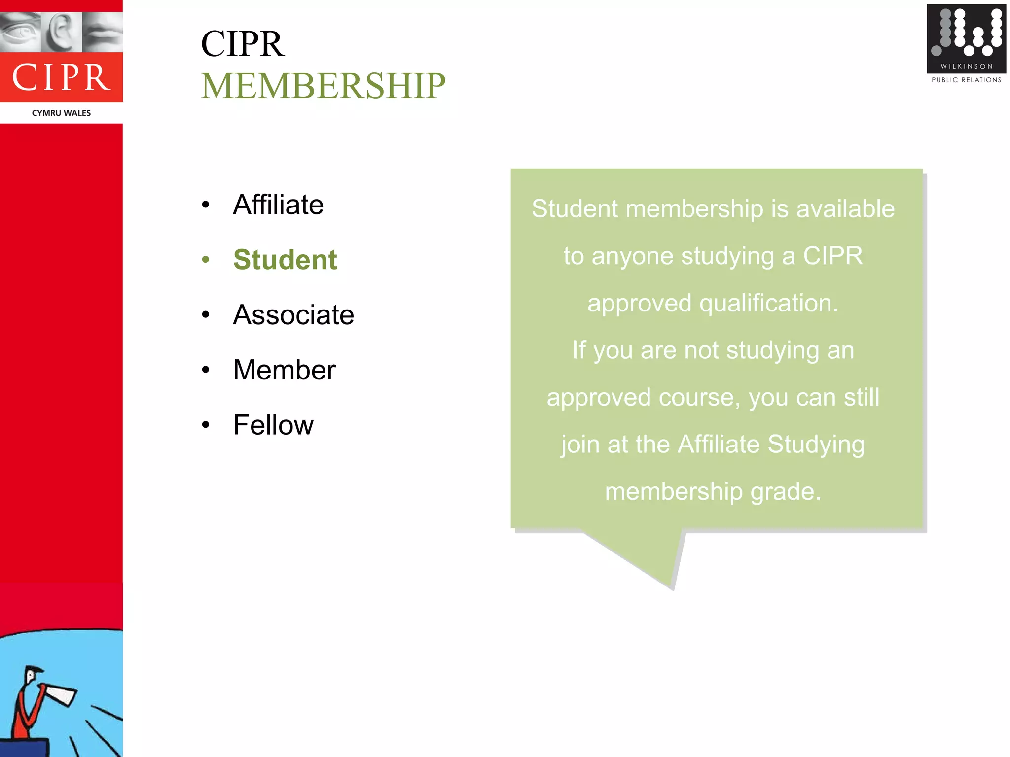CIPR MEMBERSHIP Affiliate Student Associate Member Fellow Student membership is available  to anyone studying a CIPR  approved qualification.  If you are not studying an  approved course, you can still  join at the Affiliate Studying  membership grade.  