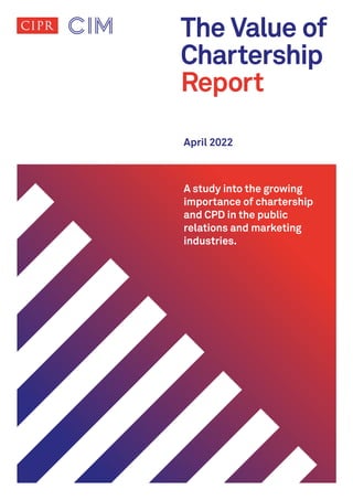 The Value of
Chartership
Report
April 2022
A study into the growing
importance of chartership
and CPD in the public
relations and marketing
industries.
 