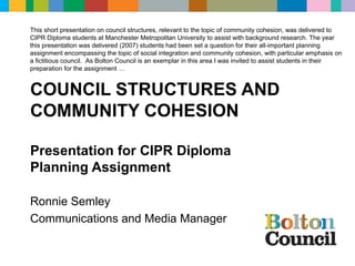 COUNCIL STRUCTURES AND COMMUNITY COHESION Presentation for CIPR Diploma  Planning Assignment Ronnie Semley Communications and Media Manager This short presentation on council structures, relevant to the topic of community cohesion, was delivered to CIPR Diploma students at Manchester Metropolitan University to assist with background research. The year this presentation was delivered (2007) students had been set a question for their all-important planning assignment encompassing the topic of social integration and community cohesion, with particular emphasis on a fictitious council.  As Bolton Council is an exemplar in this area I was invited to assist students in their preparation for the assignment … 