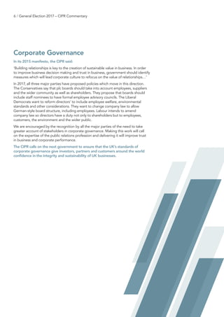 6 / General Election 2017 – CIPR Commentary
Corporate Governance
In its 2015 manifesto, the CIPR said:
‘Building relationships is key to the creation of sustainable value in business. In order
to improve business decision making and trust in business, government should identify
measures which will lead corporate culture to refocus on the value of relationships…’
In 2017, all three major parties have proposed policies which move in this direction.
The Conservatives say that plc boards should take into account employees, suppliers
and the wider community as well as shareholders. They propose that boards should
include staff nominees to have formal employee advisory councils. The Liberal
Democrats want to reform directors’ to include employee welfare, environmental
standards and other considerations. They want to change company law to allow
German-style board structure, including employees. Labour intends to amend
company law so directors have a duty not only to shareholders but to employees,
customers, the environment and the wider public.
We are encouraged by the recognition by all the major parties of the need to take
greater account of stakeholders in corporate governance. Making this work will call
on the expertise of the public relations profession and delivering it will improve trust
in business and corporate performance.
The CIPR calls on the next government to ensure that the UK’s standards of
corporate governance give investors, partners and customers around the world
confidence in the integrity and sustainability of UK businesses.
 