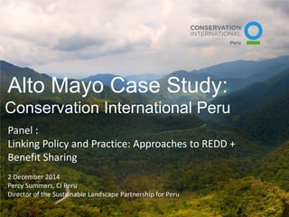 Alto Mayo Case Study: Conservation International Peru 
Panel : Linking Policy and Practice: Approaches to REDD + Benefit Sharing 2 December 2014 Percy Summers, CI Peru Director of the Sustainable Landscape Partnership for Peru  