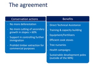 The agreement 
- 
Direct Technical Assistance 
- 
Training & capacity building 
- 
Equipment/Fertilizers 
- 
Efficient cook stoves 
- 
Tree nurseries 
- 
Health campaigns 
- 
Sustainable development poles (outside of the NPA) 
Benefits 
Conservation actions 
- 
No more deforestation 
- 
No more cutting of secondary growth in slopes > 60% 
- 
Support in controlling further immigration 
- 
Prohibit timber extraction for commercial purposes  