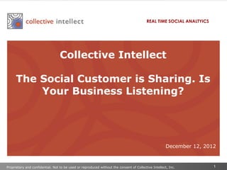 REAL TIME SOCIAL ANALTYICS




                                  Collective Intellect

     The Social Customer is Sharing. Is
         Your Business Listening?




                                                                                                      December 12, 2012



Proprietary and confidential. Not to be used or reproduced without the consent of Collective Intellect, Inc.          1
 