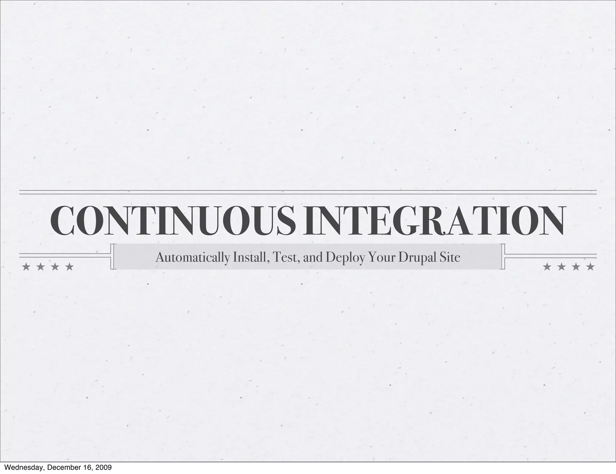 CONTINUOUS INTEGRATION Automatically Install, Test, and Deploy Your Drupal Site Wednesday, December 16, 2009 