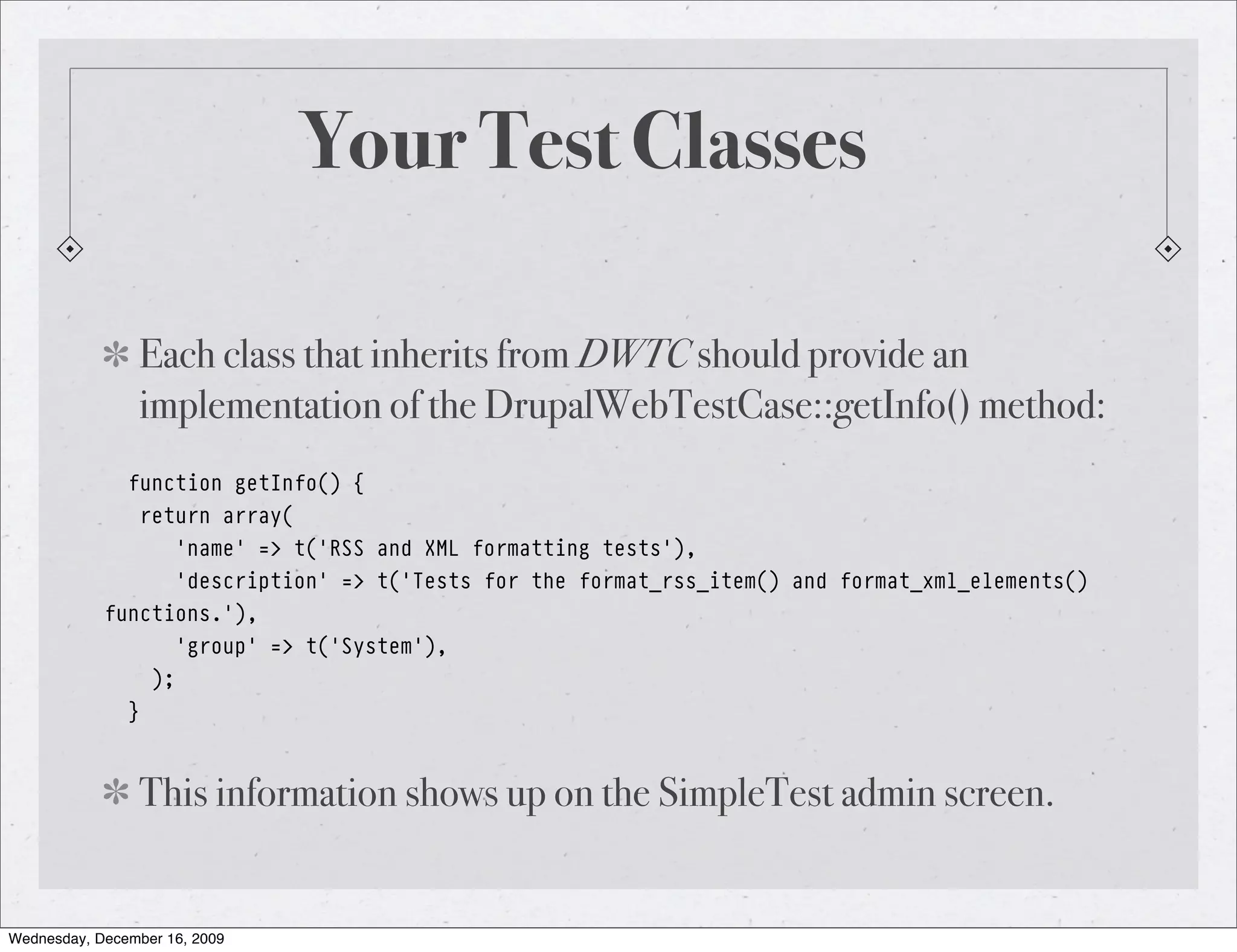 Your Test Classes Each class that inherits from DWTC should provide an implementation of the DrupalWebTestCase::getInfo() method: function getInfo() { return array( 'name' => t('RSS and XML formatting tests'), 'description' => t('Tests for the format_rss_item() and format_xml_elements() functions.'), 'group' => t('System'), ); } This information shows up on the SimpleTest admin screen. Wednesday, December 16, 2009 