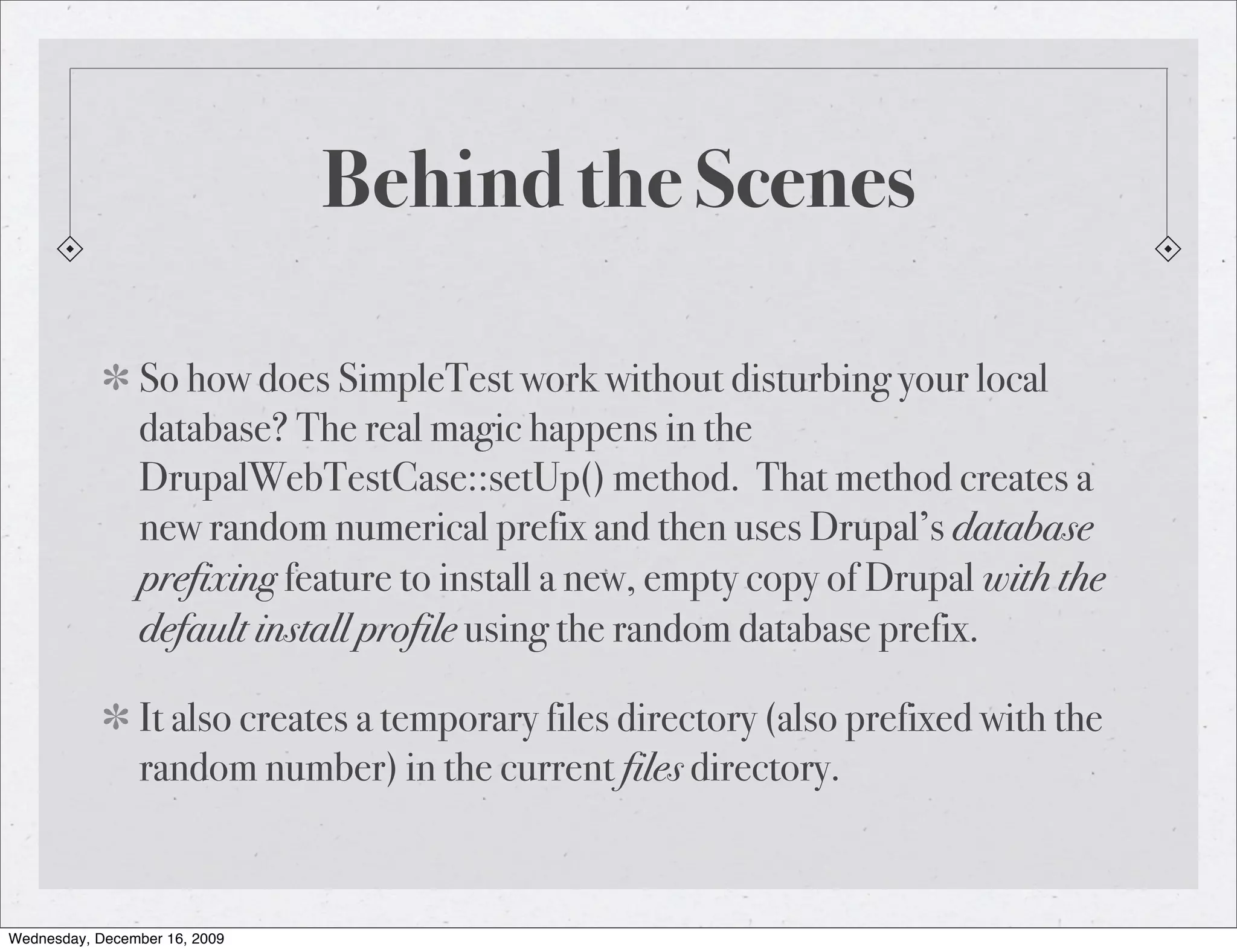 Behind the Scenes So how does SimpleTest work without disturbing your local database? The real magic happens in the DrupalWebTestCase::setUp() method. That method creates a new random numerical prefix and then uses Drupal’s database prefixing feature to install a new, empty copy of Drupal with the default install profile using the random database prefix. It also creates a temporary files directory (also prefixed with the random number) in the current files directory. Wednesday, December 16, 2009 