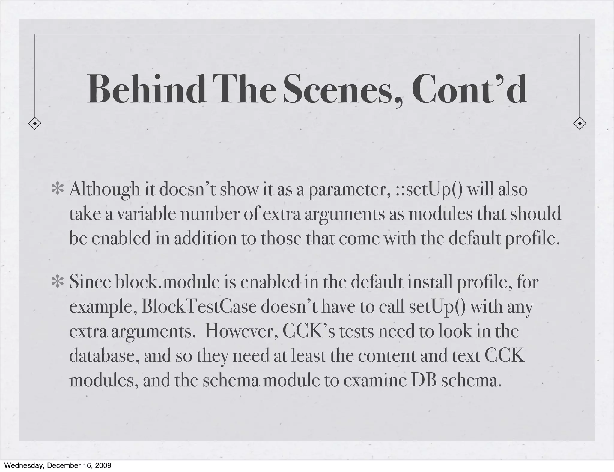 Behind The Scenes, Cont’d Although it doesn’t show it as a parameter, ::setUp() will also take a variable number of extra arguments as modules that should be enabled in addition to those that come with the default profile. Since block.module is enabled in the default install profile, for example, BlockTestCase doesn’t have to call setUp() with any extra arguments. However, CCK’s tests need to look in the database, and so they need at least the content and text CCK modules, and the schema module to examine DB schema. Wednesday, December 16, 2009 