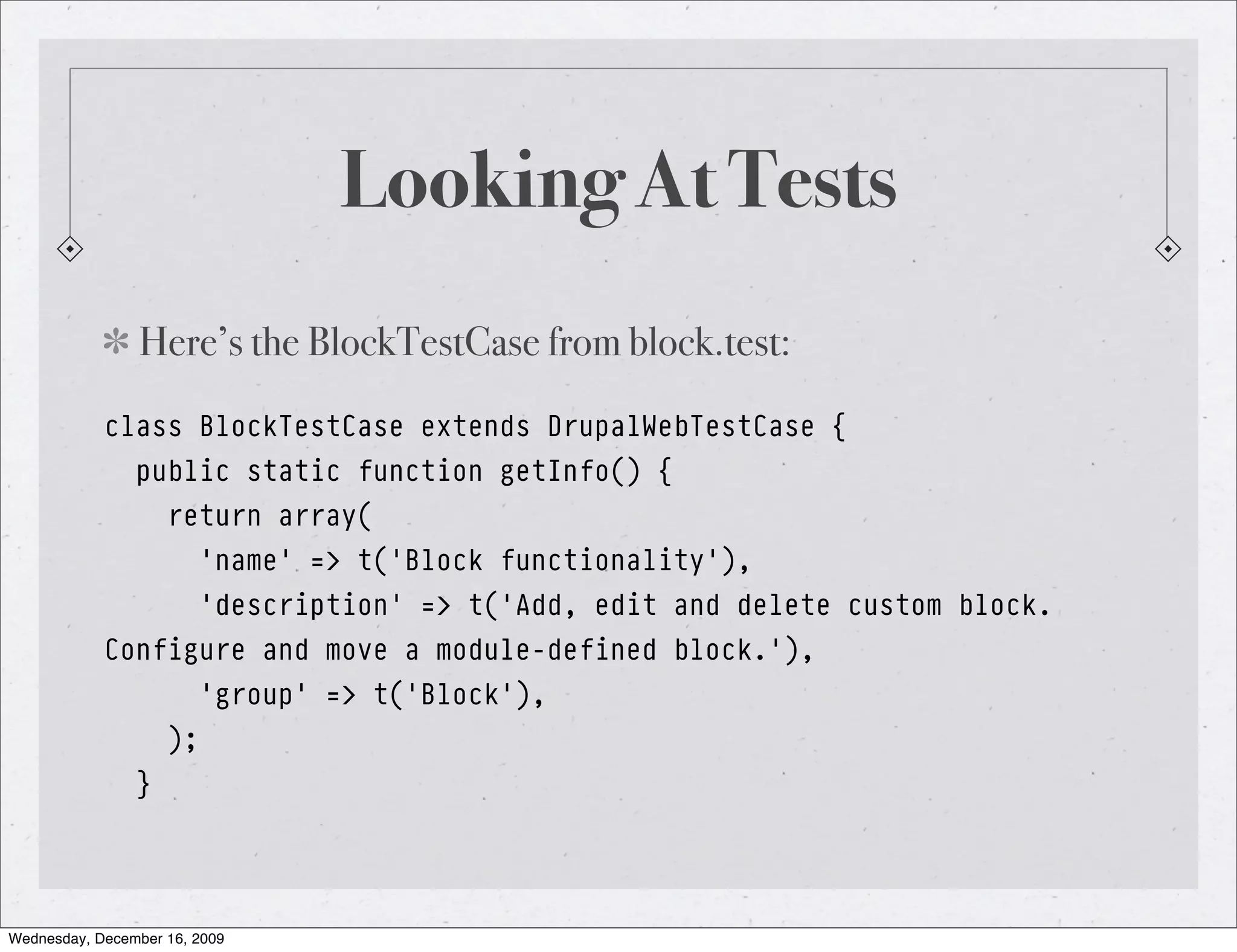 Looking At Tests Here’s the BlockTestCase from block.test: class BlockTestCase extends DrupalWebTestCase { public static function getInfo() { return array( 'name' => t('Block functionality'), 'description' => t('Add, edit and delete custom block. Configure and move a module-defined block.'), 'group' => t('Block'), ); } Wednesday, December 16, 2009 