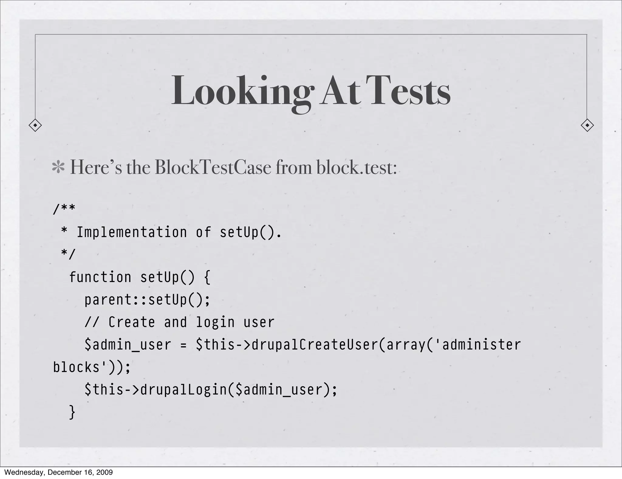 Looking At Tests Here’s the BlockTestCase from block.test: /** * Implementation of setUp(). */ function setUp() { parent::setUp(); // Create and login user $admin_user = $this->drupalCreateUser(array('administer blocks')); $this->drupalLogin($admin_user); } Wednesday, December 16, 2009 