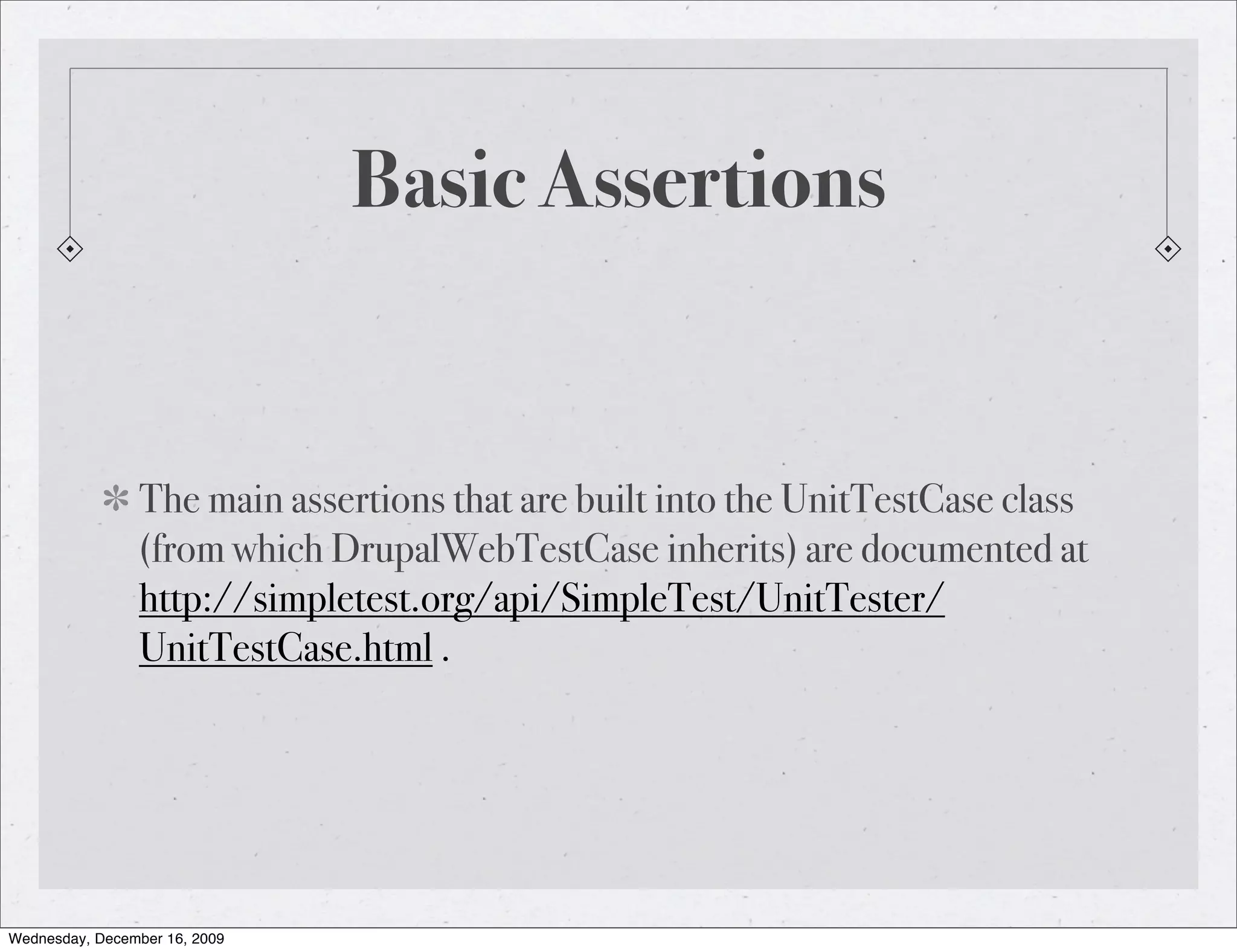 Basic Assertions The main assertions that are built into the UnitTestCase class (from which DrupalWebTestCase inherits) are documented at http://simpletest.org/api/SimpleTest/UnitTester/ UnitTestCase.html . Wednesday, December 16, 2009 