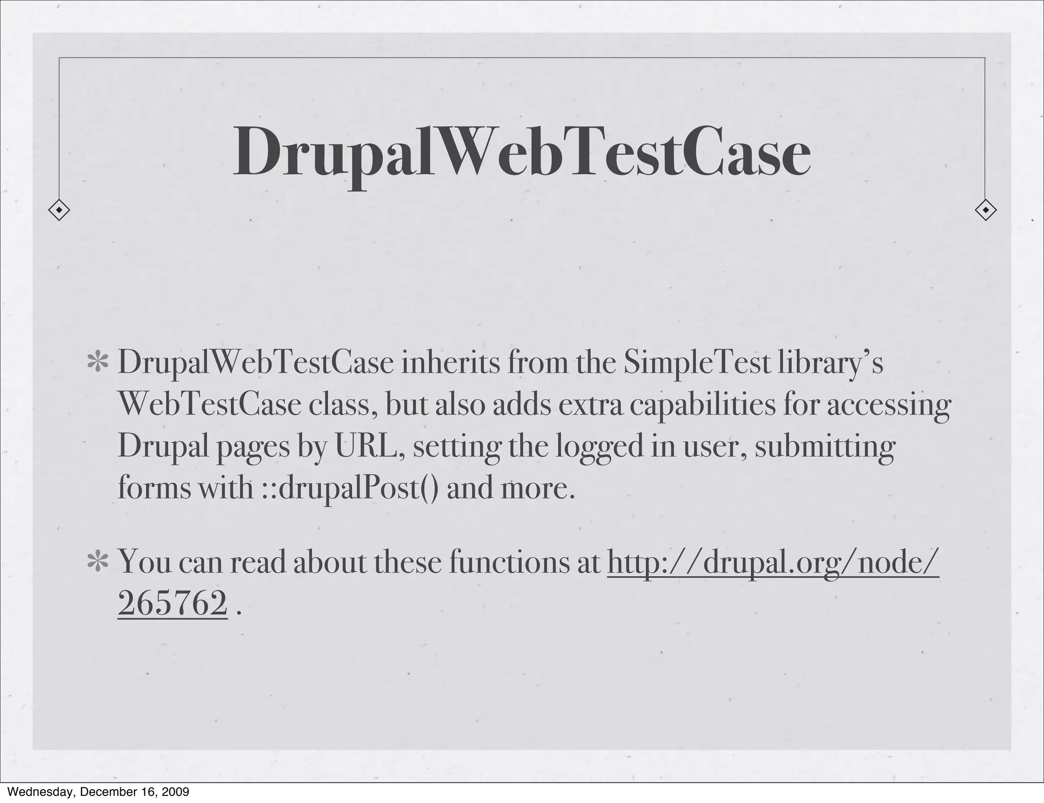 DrupalWebTestCase DrupalWebTestCase inherits from the SimpleTest library’s WebTestCase class, but also adds extra capabilities for accessing Drupal pages by URL, setting the logged in user, submitting forms with ::drupalPost() and more. You can read about these functions at http://drupal.org/node/ 265762 . Wednesday, December 16, 2009 