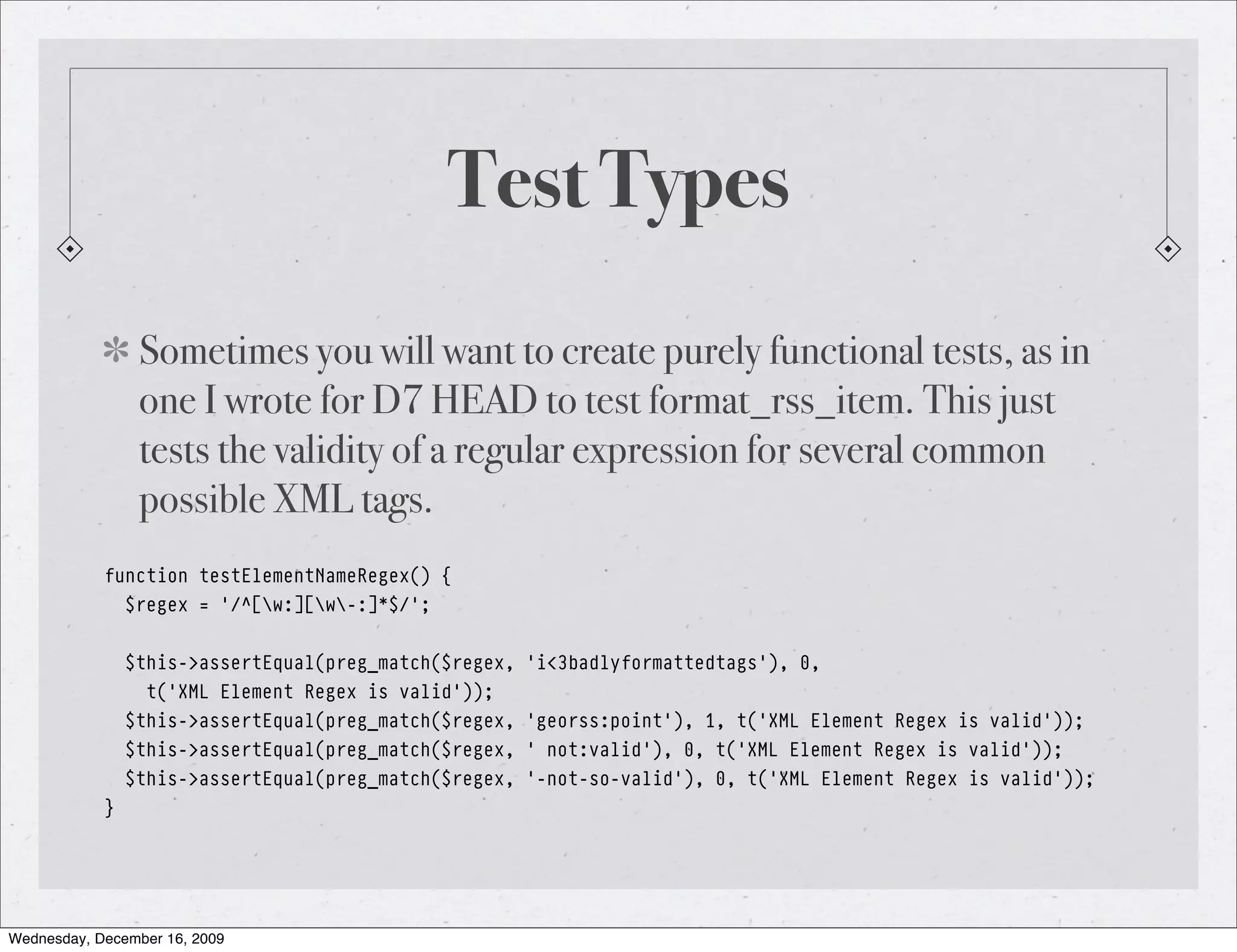 Test Types Sometimes you will want to create purely functional tests, as in one I wrote for D7 HEAD to test format_rss_item. This just tests the validity of a regular expression for several common possible XML tags. function testElementNameRegex() { $regex = '/^[w:][w-:]*$/'; $this->assertEqual(preg_match($regex, 'i<3badlyformattedtags'), 0, t('XML Element Regex is valid')); $this->assertEqual(preg_match($regex, 'georss:point'), 1, t('XML Element Regex is valid')); $this->assertEqual(preg_match($regex, ' not:valid'), 0, t('XML Element Regex is valid')); $this->assertEqual(preg_match($regex, '-not-so-valid'), 0, t('XML Element Regex is valid')); } Wednesday, December 16, 2009 