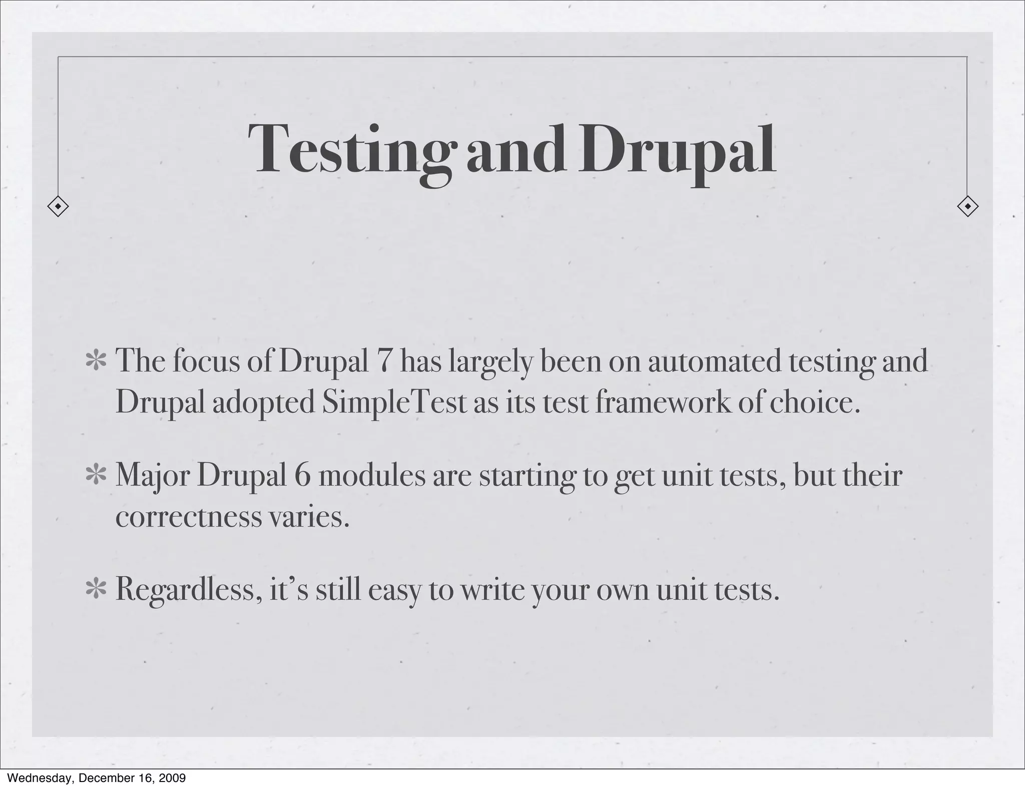 Testing and Drupal The focus of Drupal 7 has largely been on automated testing and Drupal adopted SimpleTest as its test framework of choice. Major Drupal 6 modules are starting to get unit tests, but their correctness varies. Regardless, it’s still easy to write your own unit tests. Wednesday, December 16, 2009 