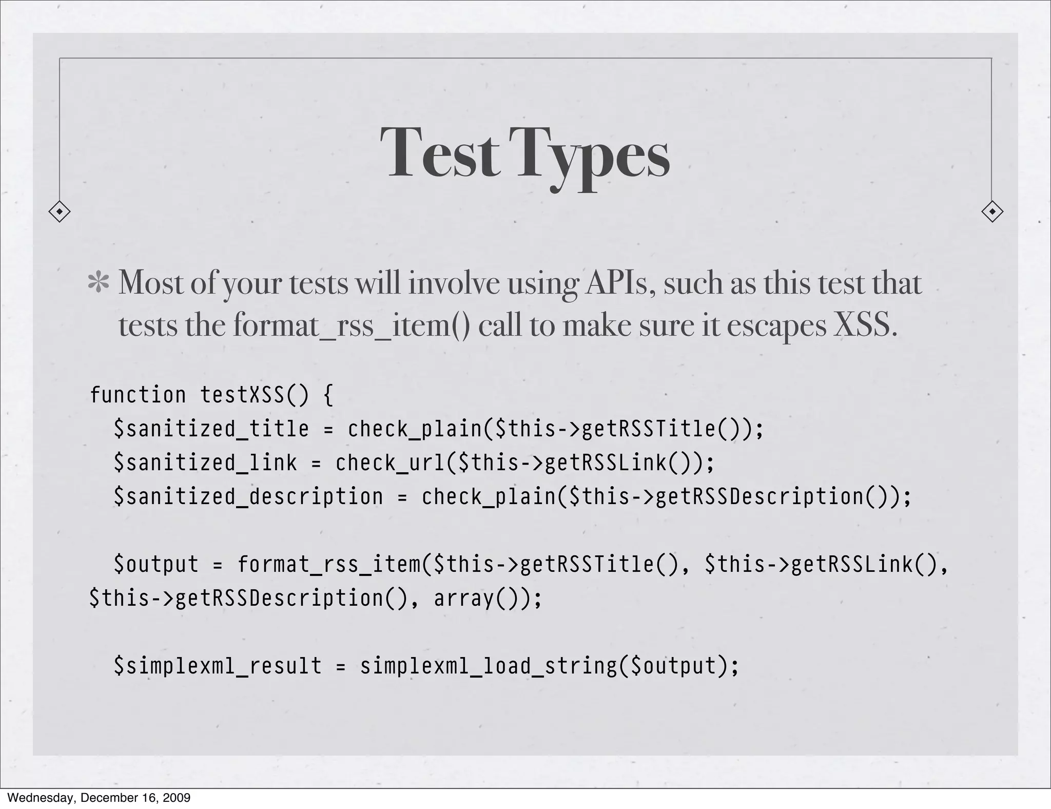 Test Types Most of your tests will involve using APIs, such as this test that tests the format_rss_item() call to make sure it escapes XSS. function testXSS() { $sanitized_title = check_plain($this->getRSSTitle()); $sanitized_link = check_url($this->getRSSLink()); $sanitized_description = check_plain($this->getRSSDescription()); $output = format_rss_item($this->getRSSTitle(), $this->getRSSLink(), $this->getRSSDescription(), array()); $simplexml_result = simplexml_load_string($output); Wednesday, December 16, 2009 