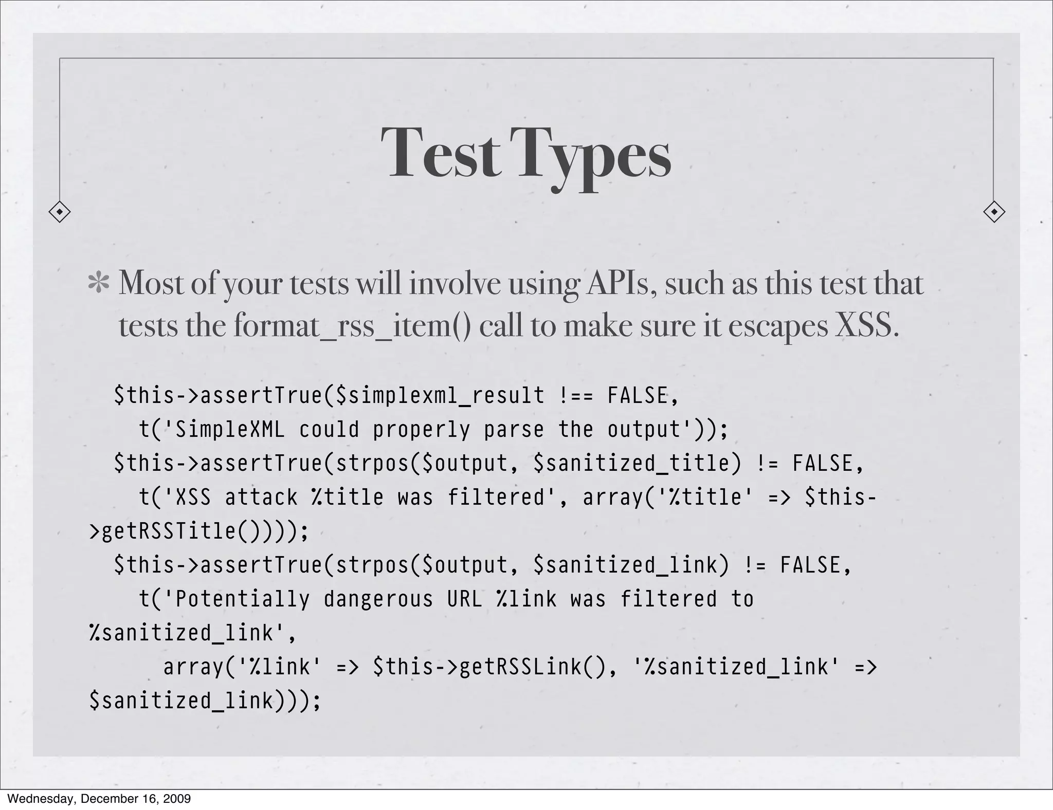 Test Types Most of your tests will involve using APIs, such as this test that tests the format_rss_item() call to make sure it escapes XSS. $this->assertTrue($simplexml_result !== FALSE, t('SimpleXML could properly parse the output')); $this->assertTrue(strpos($output, $sanitized_title) != FALSE, t('XSS attack %title was filtered', array('%title' => $this- >getRSSTitle()))); $this->assertTrue(strpos($output, $sanitized_link) != FALSE, t('Potentially dangerous URL %link was filtered to %sanitized_link', array('%link' => $this->getRSSLink(), '%sanitized_link' => $sanitized_link))); Wednesday, December 16, 2009 