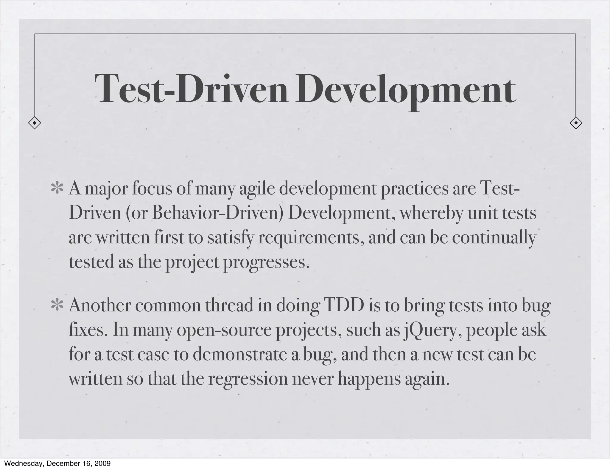 Test-Driven Development A major focus of many agile development practices are Test- Driven (or Behavior-Driven) Development, whereby unit tests are written first to satisfy requirements, and can be continually tested as the project progresses. Another common thread in doing TDD is to bring tests into bug fixes. In many open-source projects, such as jQuery, people ask for a test case to demonstrate a bug, and then a new test can be written so that the regression never happens again. Wednesday, December 16, 2009 