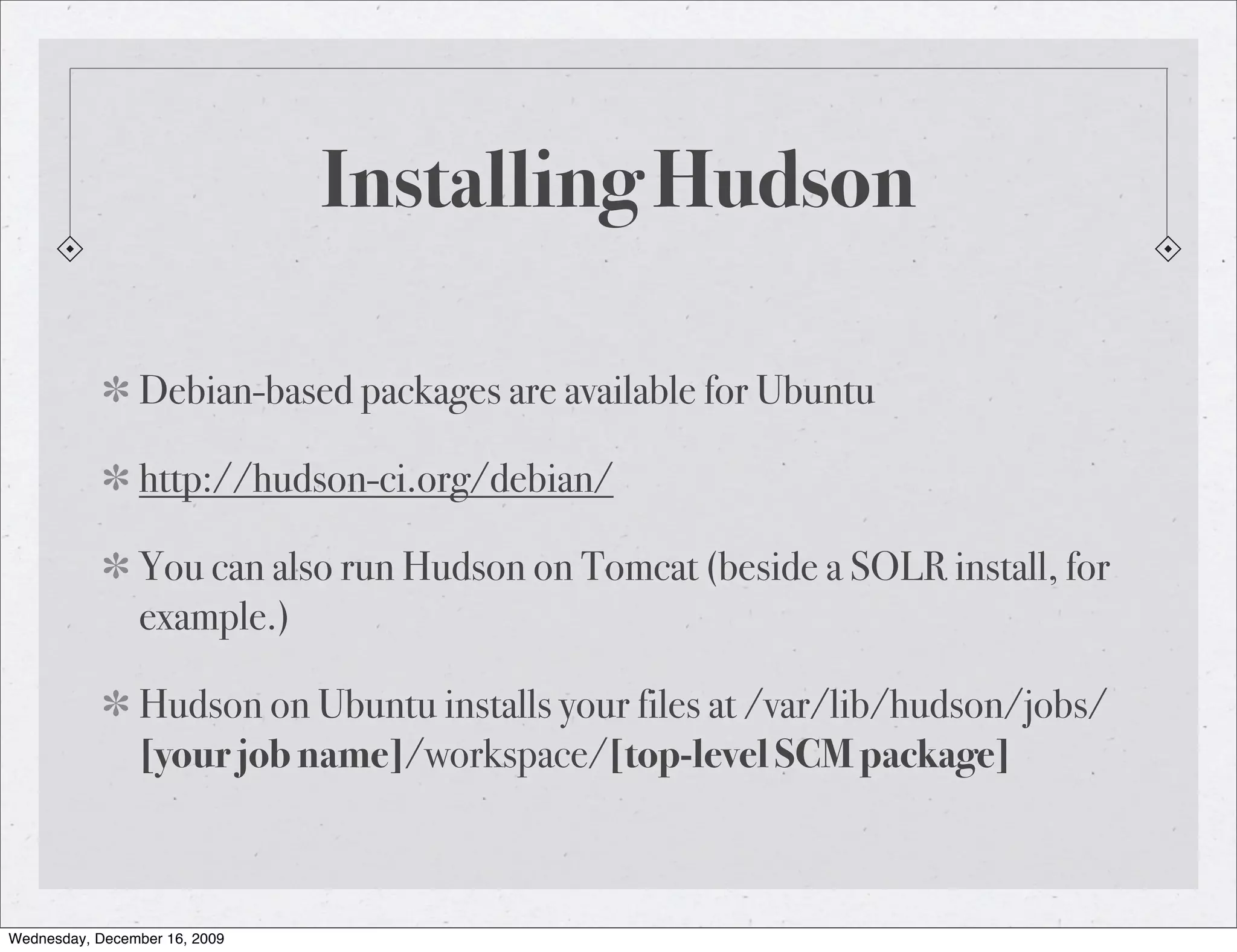Installing Hudson Debian-based packages are available for Ubuntu http://hudson-ci.org/debian/ You can also run Hudson on Tomcat (beside a SOLR install, for example.) Hudson on Ubuntu installs your files at /var/lib/hudson/jobs/ [your job name]/workspace/[top-level SCM package] Wednesday, December 16, 2009 