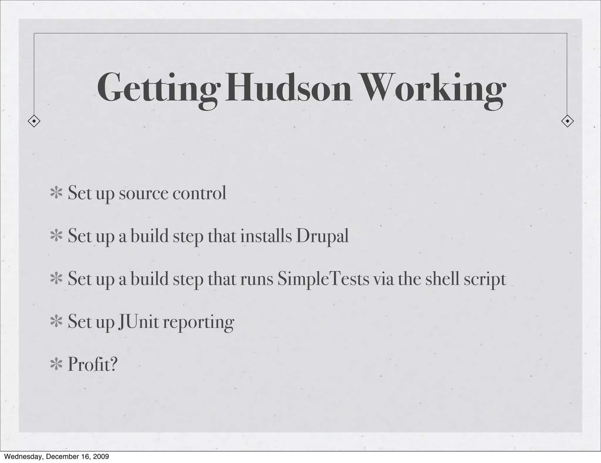 Getting Hudson Working Set up source control Set up a build step that installs Drupal Set up a build step that runs SimpleTests via the shell script Set up JUnit reporting Profit? Wednesday, December 16, 2009 