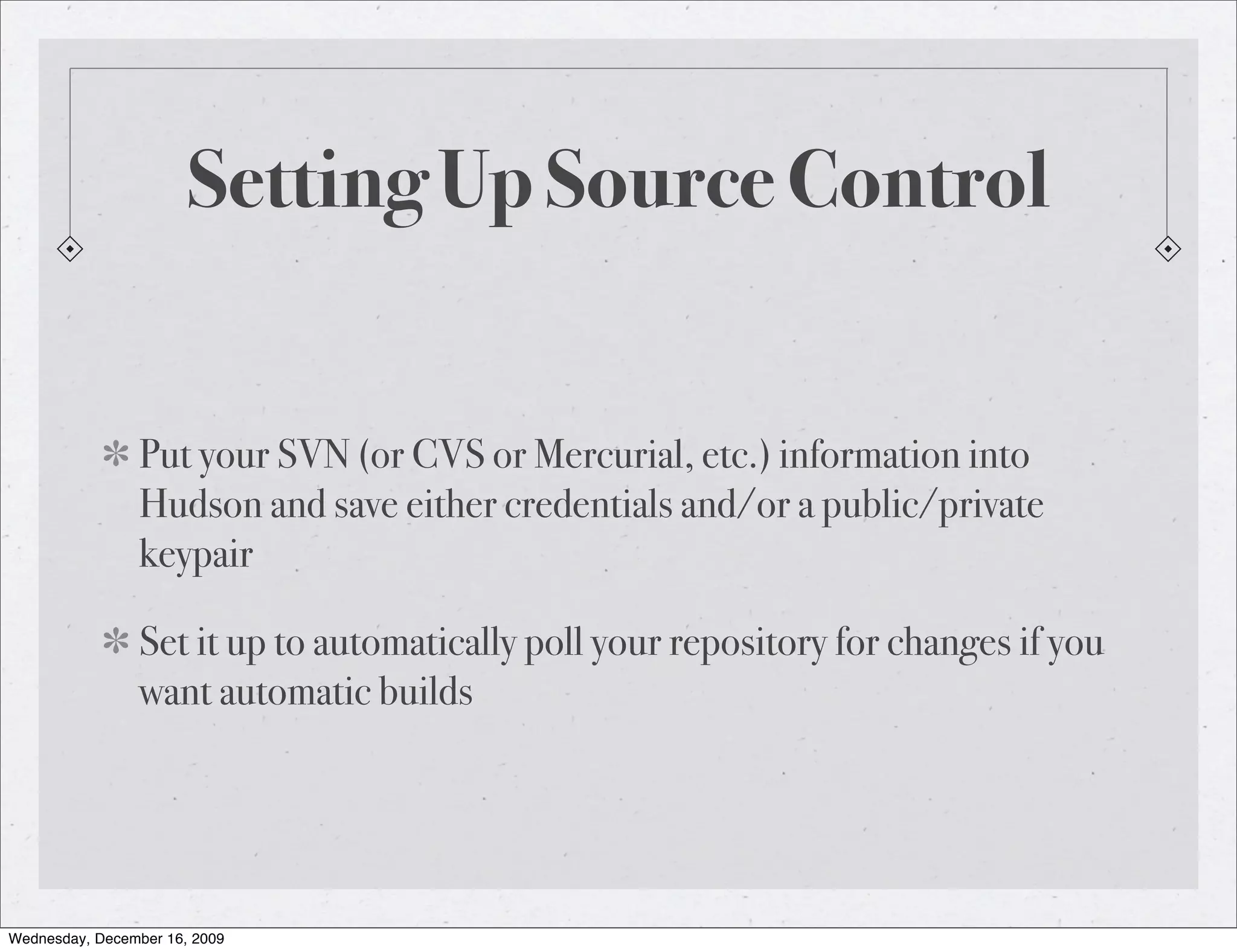 Setting Up Source Control Put your SVN (or CVS or Mercurial, etc.) information into Hudson and save either credentials and/or a public/private keypair Set it up to automatically poll your repository for changes if you want automatic builds Wednesday, December 16, 2009 