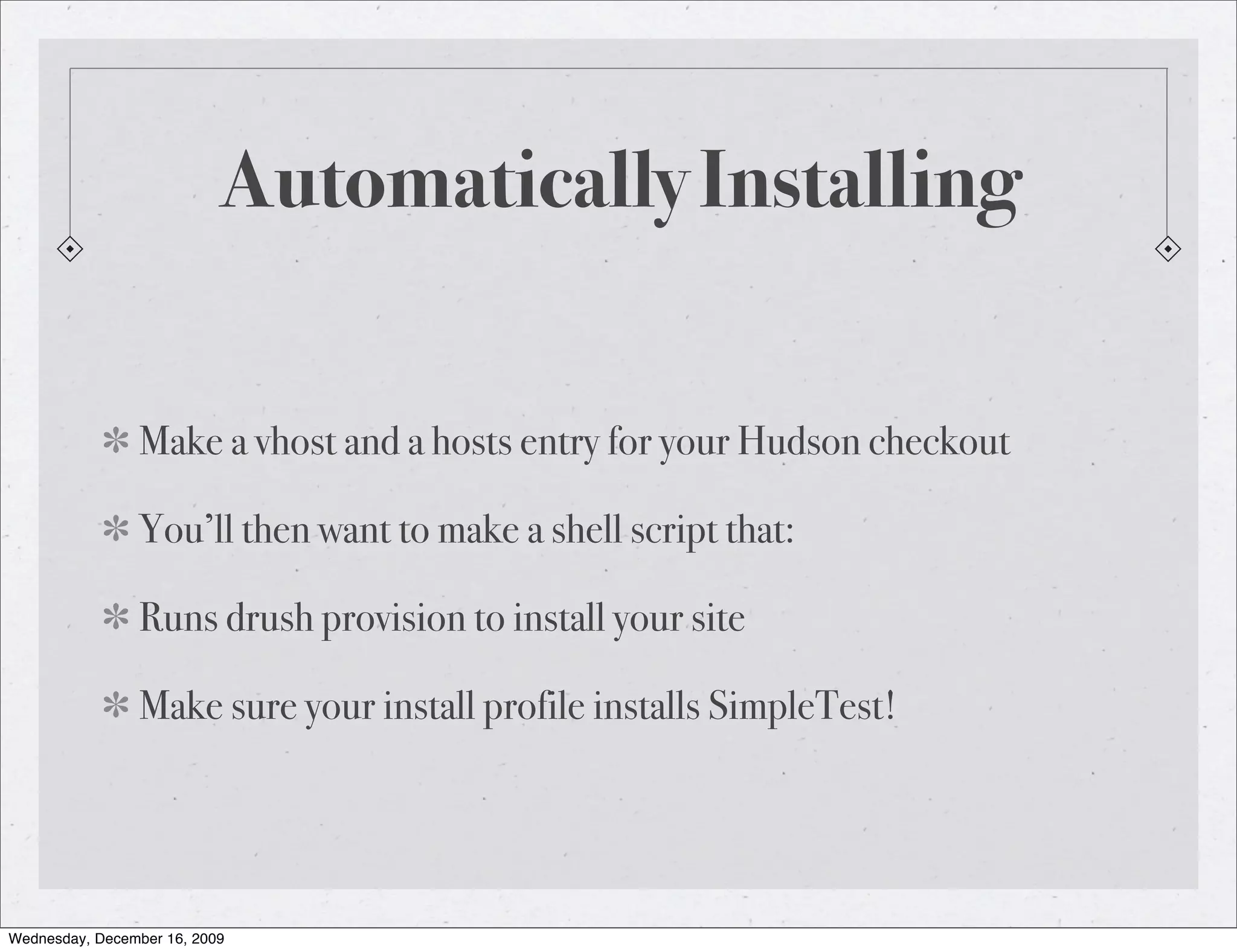 Automatically Installing Make a vhost and a hosts entry for your Hudson checkout You’ll then want to make a shell script that: Runs drush provision to install your site Make sure your install profile installs SimpleTest! Wednesday, December 16, 2009 