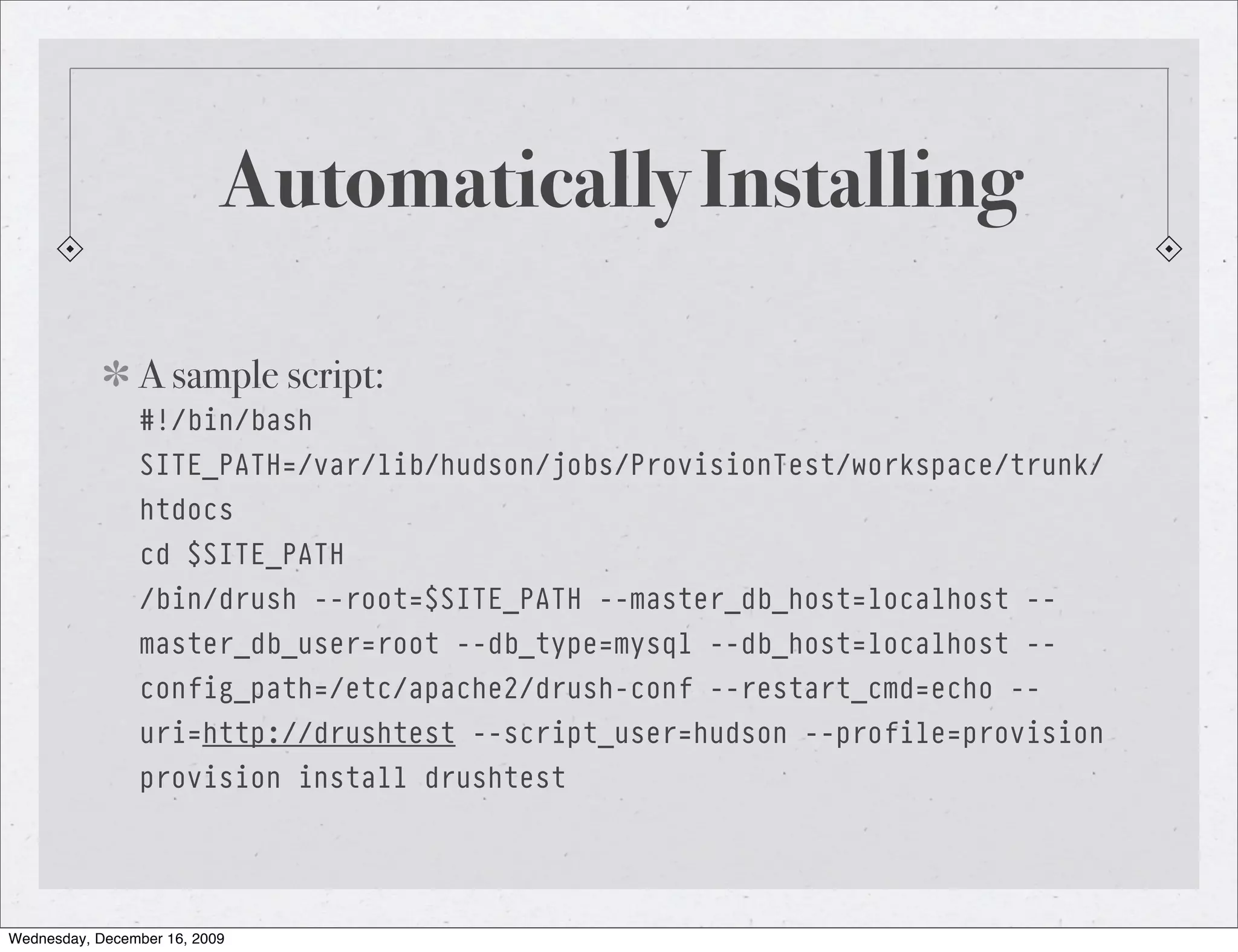Automatically Installing A sample script: #!/bin/bash SITE_PATH=/var/lib/hudson/jobs/ProvisionTest/workspace/trunk/ htdocs cd $SITE_PATH /bin/drush --root=$SITE_PATH --master_db_host=localhost -- master_db_user=root --db_type=mysql --db_host=localhost -- config_path=/etc/apache2/drush-conf --restart_cmd=echo -- uri=http://drushtest --script_user=hudson --profile=provision provision install drushtest Wednesday, December 16, 2009 
