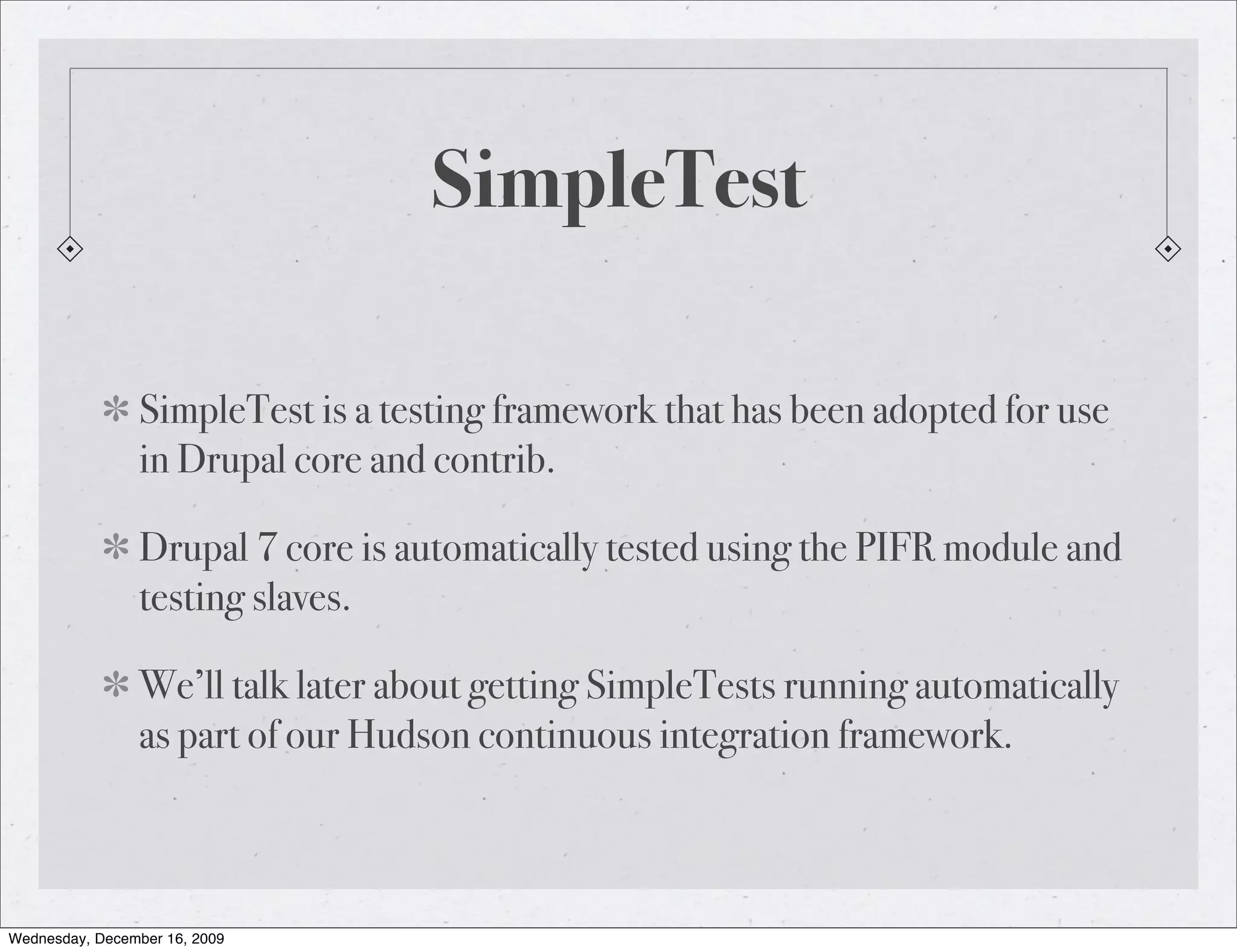 SimpleTest SimpleTest is a testing framework that has been adopted for use in Drupal core and contrib. Drupal 7 core is automatically tested using the PIFR module and testing slaves. We’ll talk later about getting SimpleTests running automatically as part of our Hudson continuous integration framework. Wednesday, December 16, 2009 
