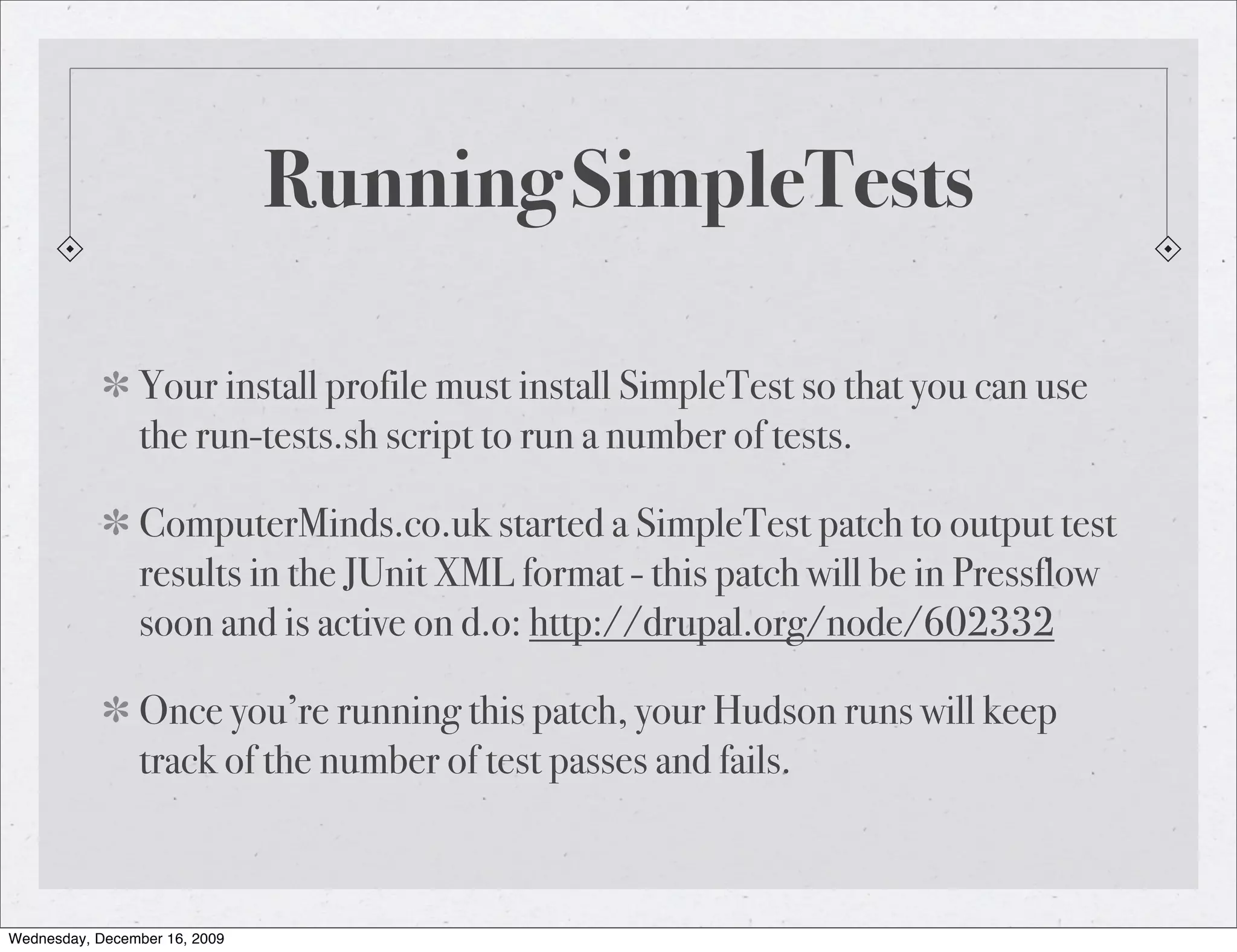 Running SimpleTests Your install profile must install SimpleTest so that you can use the run-tests.sh script to run a number of tests. ComputerMinds.co.uk started a SimpleTest patch to output test results in the JUnit XML format - this patch will be in Pressflow soon and is active on d.o: http://drupal.org/node/602332 Once you’re running this patch, your Hudson runs will keep track of the number of test passes and fails. Wednesday, December 16, 2009 