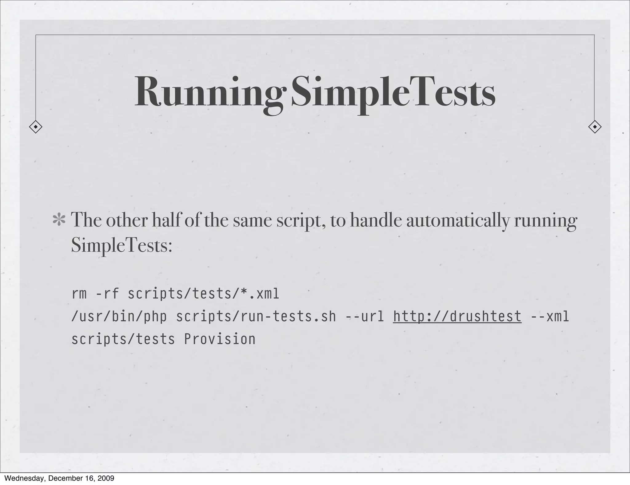 Running SimpleTests The other half of the same script, to handle automatically running SimpleTests: rm -rf scripts/tests/*.xml /usr/bin/php scripts/run-tests.sh --url http://drushtest --xml scripts/tests Provision Wednesday, December 16, 2009 