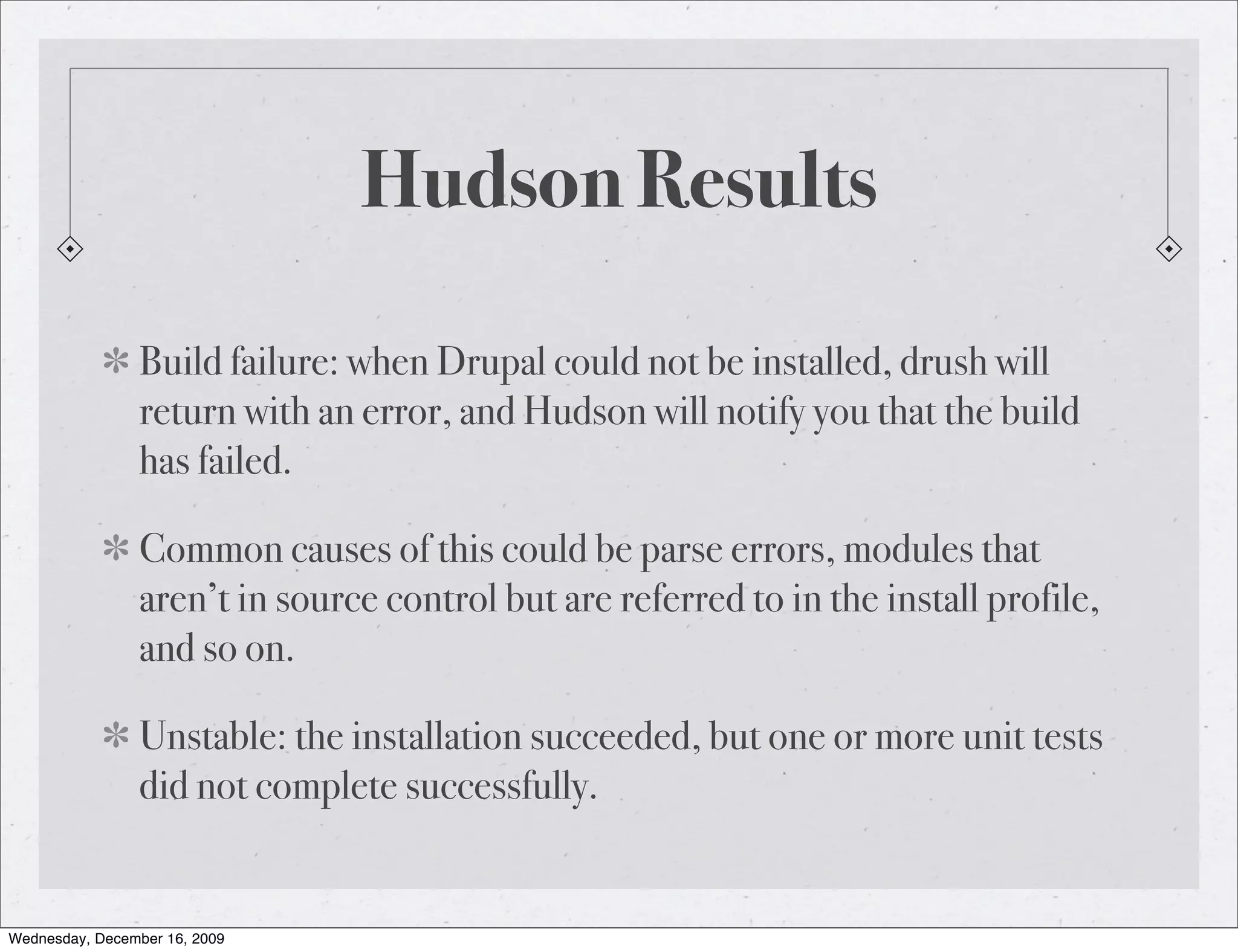 Hudson Results Build failure: when Drupal could not be installed, drush will return with an error, and Hudson will notify you that the build has failed. Common causes of this could be parse errors, modules that aren’t in source control but are referred to in the install profile, and so on. Unstable: the installation succeeded, but one or more unit tests did not complete successfully. Wednesday, December 16, 2009 