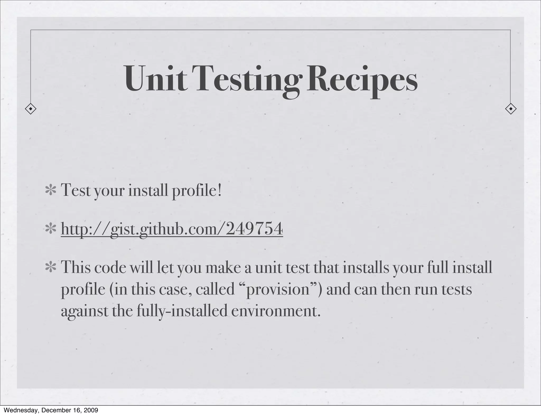 Unit Testing Recipes Test your install profile! http://gist.github.com/249754 This code will let you make a unit test that installs your full install profile (in this case, called “provision”) and can then run tests against the fully-installed environment. Wednesday, December 16, 2009 